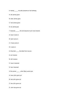 6. Hardly _____ his wife presents on her birthday.
A. did James given
B. does James gave
C. had James given
D. do James give
7. Scarcely _____, the rain became much more heavier.
A. have I come in
B. had I come in
C. I have come in
D. I came in
8. Only then ____ the letter from my son.
A. do I receive
B. did I receive
C. have I received
D. has I received
9. No sooner ____ , when Mary came over.
A. have John gone out
B. had John gone out
C. has John gone out
D. John has gone out

 