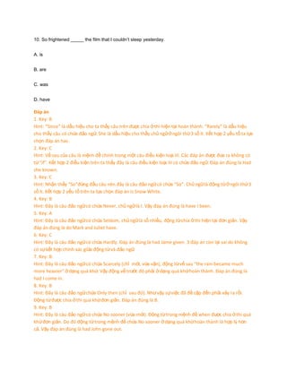 10. So frightened _____ the film that I couldn’t sleep yesterday.
A. is
B. are
C. was
D. have

Đáp án
1. Key: B
Hint: “Since” là dấu hiệu cho ta thấy câu trên được chia ở thì hiện tại hoàn thành. “Rarely” là dấu hiệu
cho thấy câu có chứa đảo ngữ. She là dấu hiệu cho thấy chủ ngữ ở ngôi thứ 3 số ít. Kết hợp 2 yếu tố ta lựa
chọn đáp án has.
2. Key: C
Hint: Vế sau của câu là mệnh đề chính trong một câu điều kiện loại III. Các đáp án được đưa ra không có
từ “if”. Kết hợp 2 điều kiện trên ta thấy đây là câu điều kiện loại III có chứa đảo ngữ. Đáp án đúng là Had
she known.
3. Key: C
Hint: Nhận thấy “So”đứng đầu câu nên đây là câu đảo ngữ có chứa “So”. Chủ ngữ là động từ ở ngôi thứ 3
số ít. Kết hợp 2 yếu tố trên ta lựa chọn đáp án is Snow White.
4. Key: B
Hint: Đây là câu đảo ngữ có chứa Never, chủ ngữ là I. Vậy đáp án đúng là have I been.
5. Key: A
Hint: Đây là câu đảo ngữ có chứa Seldom, chủ ngữ là số nhiều, động từ chia ở thì hiện tại đơn giản. Vậy
đáp án đúng là do Mark and Juliet have.
6. Key: C
Hint: Đây là câu đảo ngữ có chứa Hardly. Đáp án đúng là had Jame given. 3 đáp án còn lại sai do không
có sự kết hợp chính xác giữa động từ và đảo ngữ.
7. Key: B.
Hint: Đây là câu đảo ngữ có chứa Scarcely (chỉ mới, vừa vặn), động từ vế sau “the rain became much
more heavier” ở dạng quá khứ. Vậy động vế trước đó phải ở dạng quá khứ hoàn thành. Đáp án đúng là
had I come in.
8. Key: B
Hint: Đây là câu đảo ngữ chứa Only then (chỉ sau đó). Như vậy sự việc đã đề cập đến phải xảy ra rồi.
Động từ được chia ở thì quá khứ đơn giản. Đáp án đúng là B.
9. Key: B
Hint: Đây là câu đảo ngữ có chứa No sooner (vừa mới). Động từ trong mệnh đề when được chia ở thì quá
khứ đơn giản. Do đó động từ trong mệnh đề chứa No sooner ở dạng quá khứ hoàn thành là hợp lý hơn
cả. Vậy đáp án đúng là had John gone out.

 