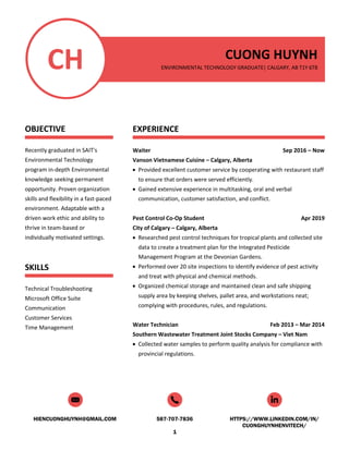 HIENCUONGHUYNH@GMAIL.COM 587-707-7836 HTTPS://WWW.LINKEDIN.COM/IN/
CUONGHUYNHENVITECH/
1
CH
OBJECTIVE
Recently graduated in SAIT's
Environmental Technology
program in-depth Environmental
knowledge seeking permanent
opportunity. Proven organization
skills and flexibility in a fast-paced
environment. Adaptable with a
driven work ethic and ability to
thrive in team-based or
individually motivated settings.
SKILLS
Technical Troubleshooting
Microsoft Office Suite
Communication
Customer Services
Time Management
CUONG HUYNH
ENVIRONMENTAL TECHNOLOGY GRADUATE| CALGARY, AB T1Y 6T8
EXPERIENCE
Waiter Sep 2016 – Now
Vanson Vietnamese Cuisine – Calgary, Alberta
• Provided excellent customer service by cooperating with restaurant staff
to ensure that orders were served efficiently.
• Gained extensive experience in multitasking, oral and verbal
communication, customer satisfaction, and conflict.
Pest Control Co-Op Student Apr 2019
City of Calgary – Calgary, Alberta
• Researched pest control techniques for tropical plants and collected site
data to create a treatment plan for the Integrated Pesticide
Management Program at the Devonian Gardens.
• Performed over 20 site inspections to identify evidence of pest activity
and treat with physical and chemical methods.
• Organized chemical storage and maintained clean and safe shipping
supply area by keeping shelves, pallet area, and workstations neat;
complying with procedures, rules, and regulations.
Water Technician Feb 2013 – Mar 2014
Southern Wastewater Treatment Joint Stocks Company – Viet Nam
• Collected water samples to perform quality analysis for compliance with
provincial regulations.
 