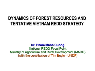 DYNAMICS OF FOREST RESOURCES AND TENTATIVE VIETNAM REDD STRATEGY Dr. Pham Manh Cuong National REDD Focal Point Ministry of Agriculture and Rural Development (MARD) (with the contribution of Tim Boyle - UNDP) 