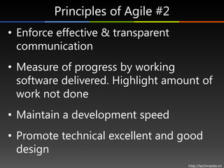 Principles of Agile #2
• Enforce effective & transparent
  communication
• Measure of progress by working
  software delivered. Highlight amount of
  work not done
• Maintain a development speed
• Promote technical excellent and good
  design
                                    http://techmaster.vn
 