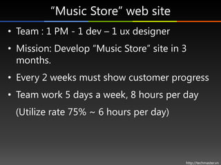 “Music Store” web site
• Team : 1 PM - 1 dev – 1 ux designer
• Mission: Develop “Music Store” site in 3
  months.
• Every 2 weeks must show customer progress
• Team work 5 days a week, 8 hours per day
 (Utilize rate 75% ~ 6 hours per day)




                                         http://techmaster.vn
 