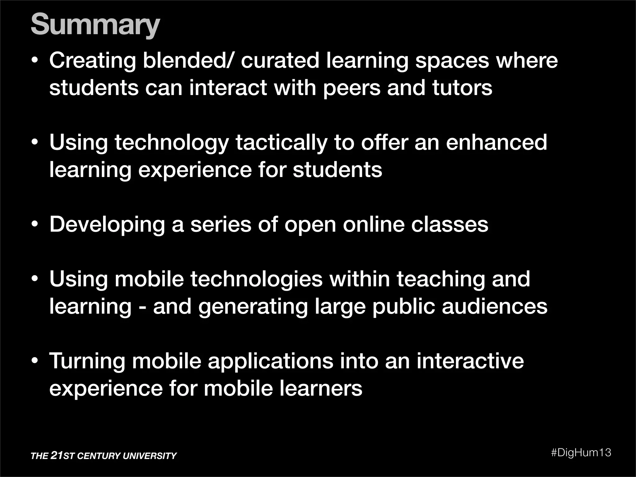 Summary
THE 21ST CENTURY UNIVERSITY #DigHum13
• Creating blended/ curated learning spaces where
students can interact with peers and tutors
• Using technology tactically to offer an enhanced
learning experience for students
• Developing a series of open online classes
• Using mobile technologies within teaching and
learning - and generating large public audiences
• Turning mobile applications into an interactive
experience for mobile learners
 