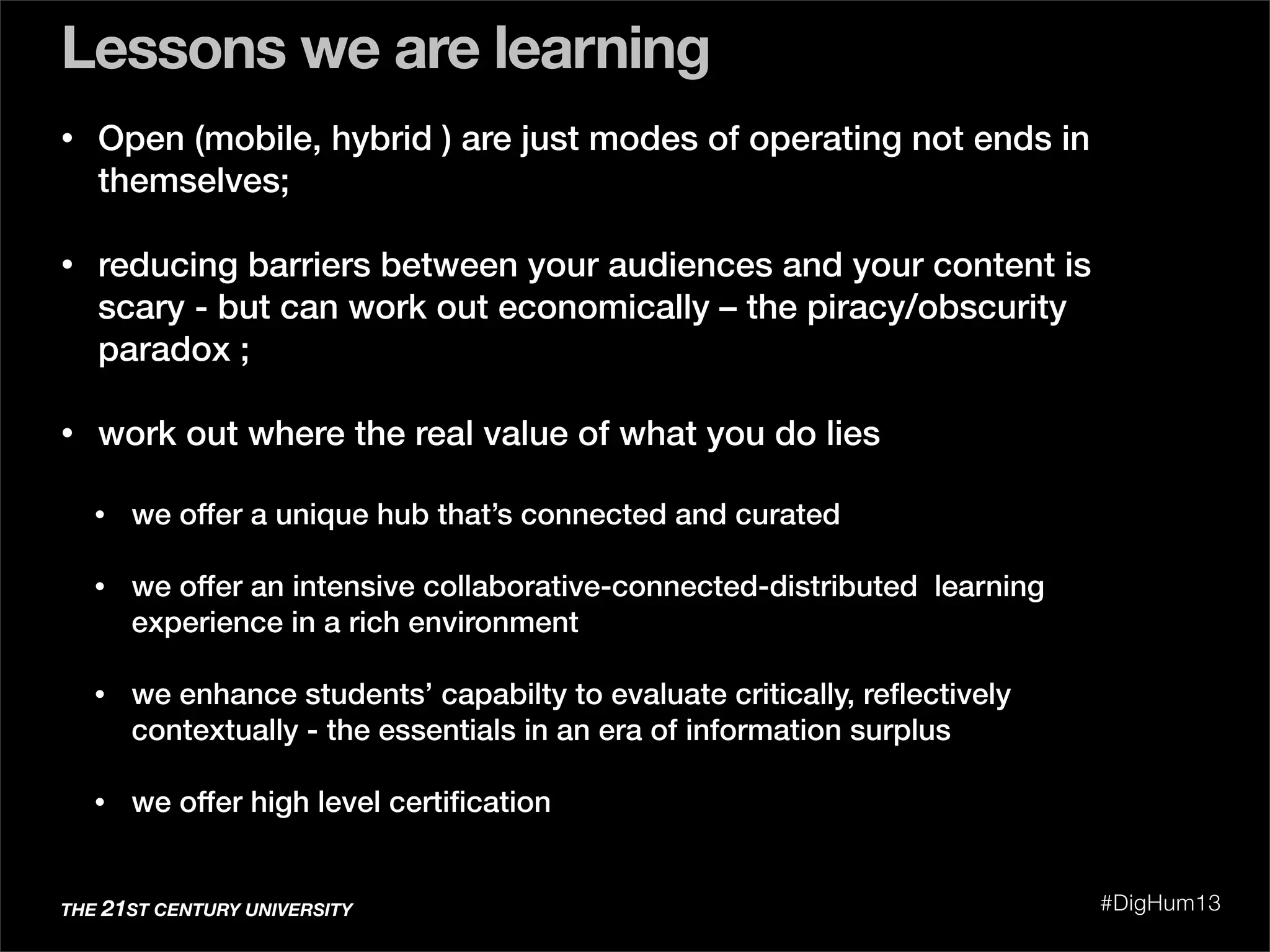 • Open (mobile, hybrid ) are just modes of operating not ends in
themselves;
• reducing barriers between your audiences and your content is
scary - but can work out economically – the piracy/obscurity
paradox ;
• work out where the real value of what you do lies
• we offer a unique hub that’s connected and curated
• we offer an intensive collaborative-connected-distributed learning
experience in a rich environment
• we enhance students’ capabilty to evaluate critically, reﬂectively
contextually - the essentials in an era of information surplus
• we offer high level certiﬁcation
Lessons we are learning
THE 21ST CENTURY UNIVERSITY #DigHum13
 