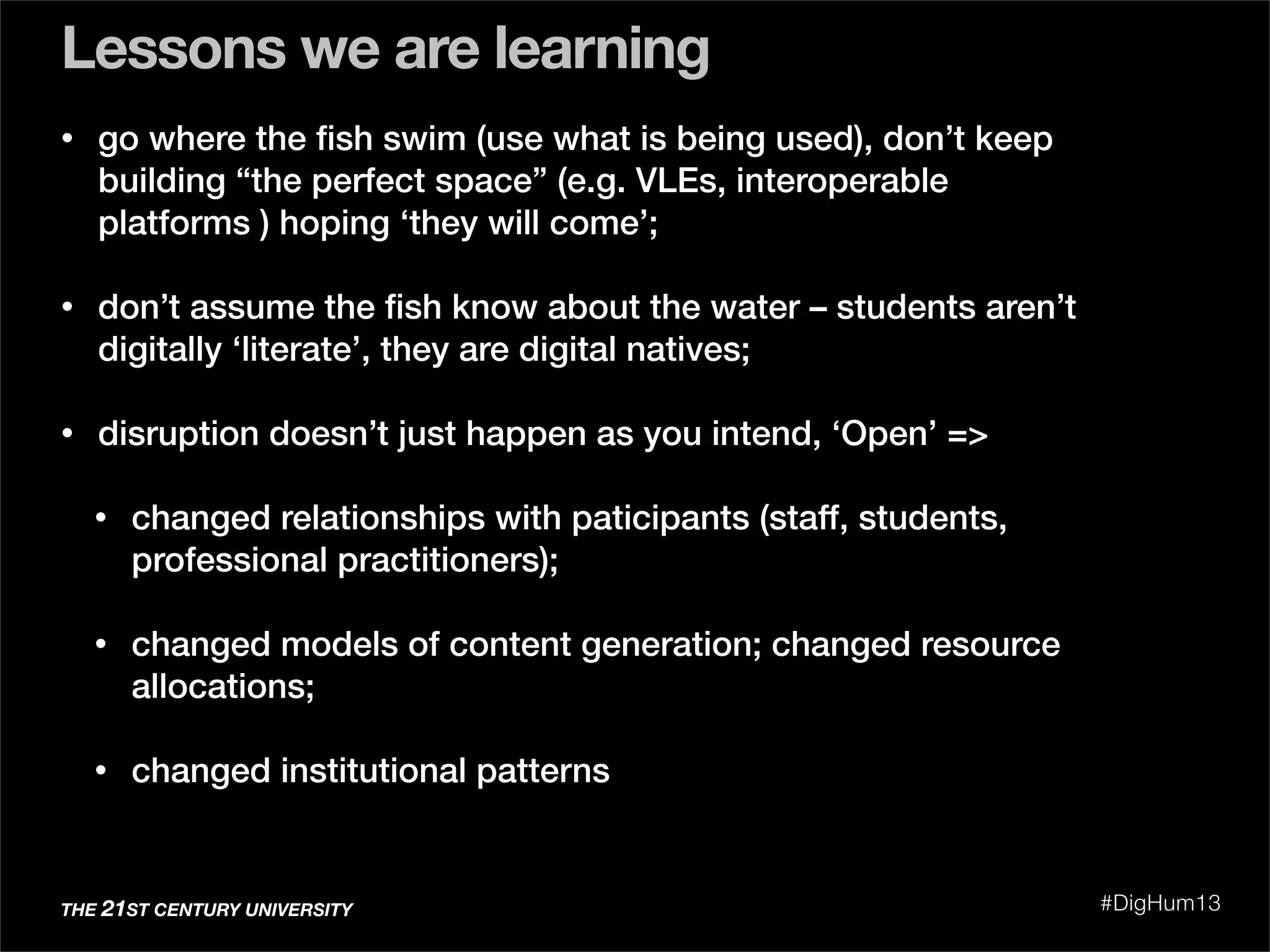• go where the ﬁsh swim (use what is being used), don’t keep
building “the perfect space” (e.g. VLEs, interoperable
platforms ) hoping ‘they will come’;
• don’t assume the ﬁsh know about the water – students aren’t
digitally ‘literate’, they are digital natives;
• disruption doesn’t just happen as you intend, ‘Open’ =>
• changed relationships with paticipants (staff, students,
professional practitioners);
• changed models of content generation; changed resource
allocations;
• changed institutional patterns
Lessons we are learning
THE 21ST CENTURY UNIVERSITY #DigHum13
 