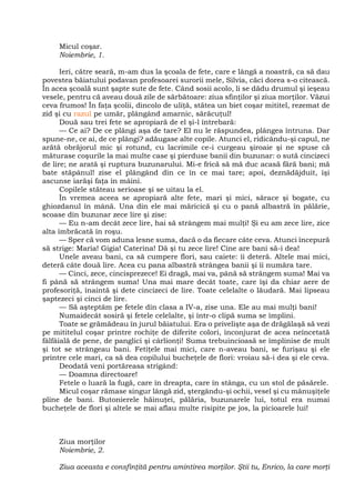 Micul coşar.
Noiembrie, 1.
Ieri, către seară, m-am dus la şcoala de fete, care e lângă a noastră, ca să dau
povestea băiatului podavan profesoarei surorii mele, Silvia, căci dorea s-o citească.
În acea şcoală sunt şapte sute de fete. Când sosii acolo, li se dădu drumul şi ieşeau
vesele, pentru că aveau două zile de sărbătoare: ziua sfinţilor şi ziua morţilor. Văzui
ceva frumos! În faţa şcolii, dincolo de uliţă, stătea un biet coşar mititel, rezemat de
zid şi cu razul pe umăr, plângând amarnic, sărăcuţul!
Două sau trei fete se apropiară de el şi-l întrebară:
— Ce ai? De ce plângi aşa de tare? El nu le răspundea, plângea întruna. Dar
spune-ne, ce ai, de ce plângi? adăugase alte copile. Atunci el, ridicându-şi capul, ne
arătă obrăjorul mic şi rotund, cu lacrimile ce-i curgeau şiroaie şi ne spuse că
măturase coşurile la mai multe case şi pierduse banii din buzunar: o sută cincizeci
de lire; ne arată şi ruptura buzunarului. Mi-e frică să mă duc acasă fără bani; mă
bate stăpânul! zise el plângând din ce în ce mai tare; apoi, deznădăjduit, îşi
ascunse iarăşi faţa în mâini.
Copilele stăteau serioase şi se uitau la el.
În vremea aceea se apropiară alte fete, mari şi mici, sărace şi bogate, cu
ghiozdanul în mână. Una din ele mai măricică şi cu o pană albastră în pălărie,
scoase din buzunar zece lire şi zise:
— Eu n-am decât zece lire, hai să strângem mai mulţi! Şi eu am zece lire, zice
alta îmbrăcată în roşu.
— Sper că vom aduna lesne suma, dacă o da fiecare câte ceva. Atunci începură
să strige: Maria! Gigia! Caterina! Dă şi tu zece lire! Cine are bani să-i dea!
Unele aveau bani, ca să cumpere flori, sau caiete: îi deteră. Altele mai mici,
deteră câte două lire. Acea cu pana albastră strângea banii şi îi număra tare.
— Cinci, zece, cincisprezece! Ei dragă, mai va, până să strângem suma! Mai va
fi până să strângem suma! Una mai mare decât toate, care îşi da chiar aere de
profesoriţă, înaintă şi dete cincizeci de lire. Toate celelalte o lăudară. Mai lipseau
şaptezeci şi cinci de lire.
— Să aşteptăm pe fetele din clasa a IV-a, zise una. Ele au mai mulţi bani!
Numaidecât sosiră şi fetele celelalte, şi într-o clipă suma se împlini.
Toate se grămădeau în jurul băiatului. Era o privelişte aşa de drăgălaşă să vezi
pe mititelul coşar printre rochiţe de diferite colori, înconjurat de acea neîncetată
fâlfâială de pene, de panglici şi cârlionţi! Suma trebuincioasă se împlinise de mult
şi tot se strângeau bani. Fetiţele mai mici, care n-aveau bani, se furişau şi ele
printre cele mari, ca să dea copilului bucheţele de flori: vroiau să-i dea şi ele ceva.
Deodată veni portăreasa strigând:
— Doamna directoare!
Fetele o luară la fugă, care în dreapta, care în stânga, cu un stol de păsărele.
Micul coşar rămase singur lângă zid, ştergându-şi ochii, vesel şi cu mânuşiţele
pline de bani. Butonierele hăinuţei, pălăria, buzunarele lui, totul era numai
bucheţele de flori şi altele se mai aflau multe risipite pe jos, la picioarele lui!
Ziua morţilor
Noiembrie, 2.
Ziua aceasta e consfinţită pentru amintirea morţilor. Ştii tu, Enrico, la care morţi
 