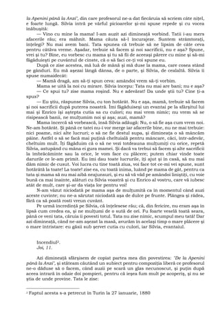la Apenini până la Anzi", din care profesorul ne-a dat fiecăruia să scriem câte niţel,
e foarte lungă. Silvia intră pe vârful picioarelor şi-mi spuse repede şi cu vocea
înăbuşită:
— Vino cu mine la mama! I-am auzit azi dimineaţă vorbind. Tatii i-au mers
afacerile rău; era mâhnit. Mama căuta să-l încurajeze. Suntem strâmtoraţi,
înţelegi? Nu mai avem bani. Tata spunea că trebuie să ne lipsim de câte ceva
pentru câtăva vreme. Aşadar, trebuie să facem şi noi sacrificii, nu e aşa? Spune,
vrei şi tu? Bine, eu vorbesc cu mama şi tu să fii de aceeaşi părere cu mine şi să-mi
făgăduieşti pe cuvântul de cinste, că o să faci ce-ţi voi spune eu.
După ce zise acestea, mă luă de mână şi mă duse la mama, care cosea stând
pe gânduri. Eu mă aşezai lângă dânsa, de o parte, şi Silvia, de cealaltă. Silvia îi
spuse numaidecât:
— Mamă dragă, am să-ţi spun ceva: amândoi vrem să-ţi vorbim.
Mama se uită la noi cu mirare. Silvia începu: Tata nu mai are bani; nu e aşa?
— Ce spui tu? zise mama roşind. Nu e adevărat! Da unde ştii tu? Cine ţi-a
spus?
— Eu ştiu, răspunse Silvia, cu ton hotărât. Nu e aşa, mamă, trebuie să facem
şi noi sacrificii după puterea noastră. Îmi făgăduiseşi un evantai pe la sfârşitul lui
mai şi Enrico îşi aştepta cutia sa cu culori; nu mai vrem nimic; nu vrem să se
risipească banii, ne mulţumim noi şi aşa; auzi, mamă?
Mama încercă să vorbească, însă Silvia adăugă: Nu, o să fie aşa cum vrem noi.
Ne-am hotărât. Şi până ce tatei nu-i vor merge iar afacerile bine, nu ne mai trebuie:
nici poame, nici alte lucruri; o să ne fie destul supa, şi dimineaţa o să mâncăm
pâine. Astfel o să se facă mai puţină cheltuială pentru mâncare, căci, într-adevăr,
cheltuim mult. Îţi făgăduim că o să ne vezi totdeauna mulţumiţi cu orice, repetă
Silvia, astupând cu mâna ei gura mamei. Şi dacă va trebui să facem şi alte sacrificii
la îmbrăcăminte sau la orice, le vom face cu plăcere; putem chiar vinde toate
darurile ce le-am primit. Eu îmi dau toate lucrurile, îţi ajut şi în casă, să nu mai
dăm nimic de cusut. Voi lucra cu tine toată ziua, voi face tot ce-mi vei spune, sunt
hotărâtă la toate! La toate! zise ea, cu toată inima, luând pe mama de gât, pentru ca
tata şi mama să nu mai aibă neajunsuri, şi eu să vă văd pe amândoi liniştiţi, cu voie
bună ca mai înainte, alături cu Silvia voastră şi cu Enrico al vostru, care vă iubesc
atât de mult, care şi-ar da viaţa lor pentru voi!
N-am văzut niciodată pe mama aşa de mulţumită ca în momentul când auzi
aceste cuvinte; nu ne-a sărutat niciodată aşa de dulce pe frunte. Plângea şi râdea,
fără ca să poată rosti vreun cuvânt.
Pe urmă încredinţă pe Silvia, că înţelesese rău; că, din fericire, nu eram aşa în
lipsă cum credea ea, şi ne mulţumi de o sută de ori. Fu foarte veselă toată seara,
până ce veni tata, căruia îi povesti totul. Tata nu zise nimic, scumpul meu tată! Dar
azi dimineaţă, când ne-am aşezat la masă, avurăm în acelaşi timp o mare plăcere şi
o mare întristare: eu găsii sub şervet cutia cu culori, iar Silvia, evantaiul.
Incendiul2.
Joi, 11.
Azi dimineaţă sfârşisem de copiat partea mea din povestirea: "De la Apenini
până la Anzi", şi stăteam căutând un subiect pentru compoziţia liberă ce profesorul
ne-o dăduse să o facem, când auzii pe scară un glas necunoscut, şi puţin după
aceea intrară în odaie doi pompieri, pentru că ieşea fum mult pe acoperiş, şi nu se
ştia de unde provine. Tata le zise:
2 Faptul acesta s-a petrecut în Turin la 27 ianuarie, 1880
 