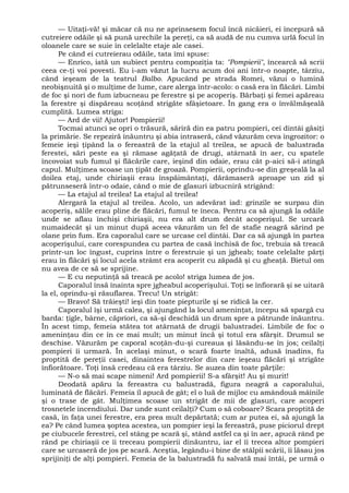 — Uitaţi-vă! şi măcar că nu ne aprinsesem focul încă nicăieri, ei începură să
cutreiere odăile şi să pună urechile la pereţi, ca să audă de nu cumva urlă focul în
oloanele care se suie în celelalte etaje ale casei.
Pe când ei cutreierau odăile, tata îmi spuse:
— Enrico, iată un subiect pentru compoziţia ta: "Pompierii", încearcă să scrii
ceea ce-ţi voi povesti. Eu i-am văzut la lucru acum doi ani într-o noapte, târziu,
când ieşeam de la teatrul Balbo. Apucând pe strada Romei, văzui o lumină
neobişnuită şi o mulţime de lume, care alerga într-acolo: o casă era în flăcări. Limbi
de foc şi nori de fum izbucneau pe ferestre şi pe acoperiş. Bărbaţi şi femei apăreau
la ferestre şi dispăreau scoţând strigăte sfâşietoare. În gang era o învălmăşeală
cumplită. Lumea striga:
— Ard de vii! Ajutor! Pompierii!
Tocmai atunci se opri o trăsură, săriră din ea patru pompieri, cei dintâi găsiţi
la primărie. Se repeziră înăuntru şi abia intraseră, când văzurăm ceva îngrozitor: o
femeie ieşi ţipând la o fereastră de la etajul al treilea, se apucă de balustrada
ferestei, sări peste ea şi rămase agăţată de drugi, atârnată în aer, cu spatele
încovoiat sub fumul şi flăcările care, ieşind din odaie, erau cât p-aici să-i atingă
capul. Mulţimea scoase un ţipăt de groază. Pompierii, oprindu-se din greşeală la al
doilea etaj, unde chiriaşii erau înspăimântaţi, dărâmaseră aproape un zid şi
pătrunseseră într-o odaie, când o mie de glasuri izbucniră strigând:
— La etajul al treilea! La etajul al treilea!
Alergară la etajul al treilea. Acolo, un adevărat iad: grinzile se surpau din
acoperiş, sălile erau pline de flăcări, fumul te îneca. Pentru ca să ajungă la odăile
unde se aflau închişi chiriaşii, nu era alt drum decât acoperişul. Se urcară
numaidecât şi un minut după aceea văzurăm un fel de stafie neagră sărind pe
olane prin fum. Era caporalul care se urcase cel dintâi. Dar ca să ajungă în partea
acoperişului, care corespundea cu partea de casă închisă de foc, trebuia să treacă
printr-un loc îngust, cuprins între o ferestruie şi un jgheab; toate celelalte părţi
erau în flăcări şi locul acela strâmt era acoperit cu zăpadă şi cu gheaţă. Bietul om
nu avea de ce să se sprijine.
— E cu neputinţă să treacă pe acolo! striga lumea de jos.
Caporalul însă înainta spre jgheabul acoperişului. Toţi se înfiorară şi se uitară
la el, oprindu-şi răsuflarea. Trecu! Un strigăt:
— Bravo! Să trăieşti! ieşi din toate piepturile şi se ridică la cer.
Caporalul îşi urmă calea, şi ajungând la locul ameninţat, începu să spargă cu
barda: ţigle, bârne, căpriori, ca să-şi deschidă un drum spre a pătrunde înăuntru.
În acest timp, femeia stătea tot atârnată de drugii balustradei. Limbile de foc o
ameninţau din ce în ce mai mult; un minut încă şi totul era sfârşit. Drumul se
deschise. Văzurăm pe caporal scoţân-du-şi cureaua şi lăsându-se în jos; ceilalţi
pompieri îi urmară. În acelaşi minut, o scară foarte înaltă, adusă înadins, fu
proptită de pereţii casei, dinaintea ferestrelor din care ieşeau flăcări şi strigăte
înfiorătoare. Toţi însă credeau că era târziu. Se auzea din toate părţile:
— N-o să mai scape nimeni! Ard pompierii! S-a sfârşit! Au şi murit!
Deodată apăru la fereastra cu balustradă, figura neagră a caporalului,
luminată de flăcări. Femeia îl apucă de gât; el o luă de mijloc cu amândouă mâinile
şi o trase de gât. Mulţimea scoase un strigăt de mii de glasuri, care acoperi
trosnetele incendiului. Dar unde sunt ceilalţi? Cum o să coboare? Scara proptită de
casă, în faţa unei ferestre, era prea mult depărtată; cum ar putea ei, să ajungă la
ea? Pe când lumea şoptea acestea, un pompier ieşi la fereastră, puse piciorul drept
pe ciubucele ferestrei, cel stâng pe scară şi, stând astfel ca şi în aer, apucă rând pe
rând pe chiriaşii ce îi treceau pompierii dinăuntru, iar el îi trecea altor pompieri
care se urcaseră de jos pe scară. Aceştia, legându-i bine de stâlpii scării, îi lăsau jos
sprijiniţi de alţi pompieri. Femeia de la balustradă fu salvată mai întâi, pe urmă o
 