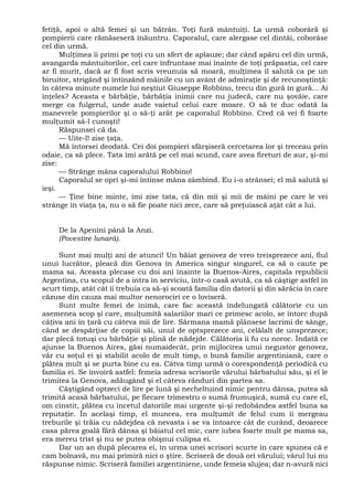 fetiţă, apoi o altă femei şi un bătrân. Toţi fură mântuiţi. La urmă coborâră şi
pompierii care rămăseseră înăuntru. Caporalul, care alergase cel dintâi, coborâse
cel din urmă.
Mulţimea îi primi pe toţi cu un sfert de aplauze; dar când apăru cel din urmă,
avangarda mântuitorilor, cel care înfruntase mai înainte de toţi prăpastia, cel care
ar fi murit, dacă ar fi fost scris vreunuia să moară, mulţimea îl salută ca pe un
biruitor, strigând şi întinzând mâinile cu un avânt de admiraţie şi de recunoştinţă:
în câteva minute numele lui neştiut Giuseppe Robbino, trecu din gură în gură... Ai
înţeles? Aceasta e bărbăţie, bărbăţia inimii care nu judecă, care nu şovăie, care
merge ca fulgerul, unde aude vaietul celui care moare. O să te duc odată la
manevrele pompierilor şi o să-ţi arăt pe caporalul Robbino. Cred că vei fi foarte
mulţumit sâ-l cunoşti!
Răspunsei că da.
— Uite-l! zise ţaţa.
Mă întorsei deodată. Cei doi pompieri sfârşiseră cercetarea lor şi treceau prin
odaie, ca să plece. Tata îmi arătă pe cel mai scund, care avea fireturi de aur, şi-mi
zise:
— Strânge mâna caporalului Robbino!
Caporalul se opri şi-mi întinse mâna zâmbind. Eu i-o strânsei; el mă salută şi
ieşi.
— Ţine bine minte, îmi zise tata, că din mii şi mii de mâini pe care le vei
strânge în viaţa ţa, nu o să fie poate nici zece, care să preţuiască aţât cât a lui.
De la Apenini până la Anzi.
(Povestire lunară).
Sunt mai mulţi ani de atunci! Un băiat genovez de vreo treisprezece ani, fiul
unui lucrător, pleacă din Genova în America singur singurel, ca să o caute pe
mama sa. Aceasta plecase cu doi ani înainte la Buenos-Aires, capitala republicii
Argentina, cu scopul de a intra în serviciu, într-o casă avută, ca să câştige astfel în
scurt timp, atât cât îi trebuia ca să-şi scoată familia din datorii şi din sărăcia în care
căzuse din cauza mai multor nenorociri ce o loviseră.
Sunt multe femei de inimă, care fac această îndelungată călătorie cu un
asemenea scop şi care, mulţumită salariilor mari ce primesc acolo, se întorc după
câţiva ani în ţară cu câteva mii de lire. Sărmana mamă plânsese lacrimi de sânge,
când se despărţise de copiii săi, unul de optsprezece ani, celălalt de unsprezece;
dar plecă totuşi cu bărbăţie şi plină de nădejde. Călătoria îi fu cu noroc. Îndată ce
ajunse la Buenos Aires, găsi numaidecât, prin mijlocirea unui negustor genovez,
văr cu soţul ei şi stabilit acolo de mult timp, o bună familie argentiniană, care o
plătea mult şi se purta bine cu ea. Câtva timp urmă o corespondenţă periodică cu
familia ei. Se învoiră astfel: femeia adresa scrisorile vărului bărbatului său, şi el le
trimitea la Genova, adăugând şi el câteva rânduri din partea sa.
Câştigând optzeci de lire pe lună şi necheltuind nimic pentru dânsa, putea să
trimită acasă bărbatului, pe fiecare trimestru o sumă frumuşică, sumă cu care el,
om cinstit, plătea cu încetul datoriile mai urgente şi-şi redobândea astfel buna sa
reputaţie. În acelaşi timp, el muncea, era mulţumit de felul cum îi mergeau
treburile şi trăia cu nădejdea că nevasta i se va întoarce cât de curând, deoarece
casa părea goală fără dânsa şi băiatul cel mic, care iubea foarte mult pe mama sa,
era mereu trist şi nu se putea obişnui culipsa ei.
Dar un an după plecarea ei, în urma unei scrisori scurte în care spunea că e
cam bolnavă, nu mai primiră nici o ştire. Scriseră de două ori vărului; vărul lui nu
răspunse nimic. Scriseră familiei argentiniene, unde femeia slujea; dar n-avură nici
 