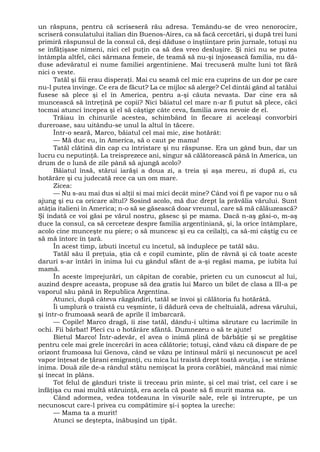 un răspuns, pentru că scriseseră rău adresa. Temându-se de vreo nenorocire,
scriseră consulatului italian din Buenos-Aires, ca să facă cercetări, şi după trei luni
primiră răspunsul de la consul că, deşi dăduse o înştiinţare prin jurnale, totuşi nu
se înfăţişase nimeni, nici cel puţin ca să dea vreo desluşire. Şi nici nu se putea
întâmpla altfel, căci sărmana femeie, de teamă să nu-şi înjosească familia, nu dă-
duse adevăratul ei nume familiei argentiniene. Mai trecuseră multe luni tot fără
nici o veste.
Tatăl şi fiii erau disperaţi. Mai cu seamă cel mic era cuprins de un dor pe care
nu-l putea învinge. Ce era de făcut? La ce mijloc să alerge? Cel dintâi gând al tatălui
fusese să plece şi el în America, pentru a-şi căuta nevasta. Dar cine era să
muncească să întreţină pe copii? Nici băiatul cel mare n-ar fi putut să plece, căci
tocmai atunci începea şi el să câştige câte ceva, familia avea nevoie de el.
Trăiau în chinurile acestea, schimbând în fiecare zi aceleaşi convorbiri
dureroase, sau uitându-se unul la altul în tăcere.
Într-o seară, Marco, băiatul cel mai mic, zise hotărât:
— Mă duc eu, în America, să o caut pe mama!
Tatăl clătină din cap cu întristare şi nu răspunse. Era un gând bun, dar un
lucru cu neputinţă. La treisprezece ani, singur să călătorească până în America, un
drum de o lună de zile până să ajungă acolo?
Băiatul însă, stărui iarăşi a doua zi, a treia şi aşa mereu, zi după zi, cu
hotărâre şi cu judecată rece ca un om mare.
Zicea:
— Nu s-au mai dus si alţii si mai mici decât mine? Când voi fi pe vapor nu o să
ajung şi eu ca oricare altul? Sosind acolo, mă duc drept la prăvălia vărului. Sunt
atâţia italieni în America; n-o să se găsească doar vreunul, care să mă călăuzească?
Şi îndată ce voi găsi pe vărul nostru, găsesc şi pe mama. Dacă n-aş găsi-o, m-aş
duce la consul, ca să cerceteze despre familia argentiniană, şi, la orice întâmplare,
acolo cine munceşte nu piere; o să muncesc şi eu ca ceilalţi, ca să-mi câştig cu ce
să mă întorc în ţară.
În acest timp, izbuti încetul cu încetul, să înduplece pe tatăl său.
Tatăl său îl preţuia, ştia că e copil cuminte, plin de râvnă şi că toate aceste
daruri s-ar întări în inima lui cu gândul sfânt de a-şi regăsi mama, pe iubita lui
mamă.
În aceste împrejurări, un căpitan de corabie, prieten cu un cunoscut al lui,
auzind despre aceasta, propuse să dea gratis lui Marco un bilet de clasa a III-a pe
vaporul său până în Republica Argentina.
Atunci, după câteva răzgândiri, tatăl se învoi şi călătoria fu hotărâtă.
Îi umplură o traistă cu veşminte, îi dădură ceva de cheltuială, adresa vărului,
şi într-o frumoasă seară de aprile îl îmbarcară.
— Copile! Marco dragă, îi zise tatăl, dându-i ultima sărutare cu lacrimile în
ochi. Fii bărbat! Pleci cu o hotărâre sfântă. Dumnezeu o să te ajute!
Bietul Marco! Într-adevăr, el avea o inimă plină de bărbăţie şi se pregătise
pentru cele mai grele încercări în acea călătorie; totuşi, când văzu că dispare de pe
orizont frumoasa lui Genova, când se văzu pe întinsul mării şi necunoscut pe acel
vapor înţesat de ţărani emigranţi, cu mica lui traistă drept toată avuţia, i se strânse
inima. Două zile de-a rândul stătu nemişcat la prora corăbiei, mâncând mai nimic
şi înecat în plâns.
Tot felul de gânduri triste îi treceau prin minte, şi cel mai trist, cel care i se
înfăţişa cu mai multă stăruinţă, era acela că poate să fi murit mama sa.
Când adormea, vedea totdeauna în visurile sale, rele şi întrerupte, pe un
necunoscut care-l privea cu compătimire şi-i şoptea la ureche:
— Mama ta a murit!
Atunci se deştepta, înăbuşind un ţipăt.
 
