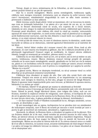Totuşi, după ce trecu strâmtoarea de la Gibraltar, şi zări oceanul Atlantic,
prinse puţină inimă şi un pic de speranţă.
Dar fu o scurtă mângâiere. Marea aceea nemărginită, totdeauna egală,
căldura care mergea crescând, întristarea care se observa în ochii tuturor celor
care-l înconjurau, simţământul singurătăţii în care se afla: toate acestea îi
provocară o mâhnire şi mai adâncă.
Zilele treceau unele după altele: triste şi monotone; ele i se încurcau în minte,
aşa cum se întâmplă bolnavilor. I se părea că e pe mare de un an, şi, cu toate
acestea, în fiecare dimineaţă când se scula, era cuprins de o nouă mirare,
văzându-se aici, singur în mijlocul nemărginitului ocean, călătorind spre America.
Frumoşii peşti zburători, care cădeau din când în când pe corabie, minunatele
apusuri de soare ale tropicelor, cu norii aceia uriaşi, roşii ca jăraticul şi ca sângele;
acele fosforescenţe nocturne, care fac din Atlantic o mare lavă: nu-i păreau că sunt
aievea, ci ca nişte minuni văzute în visuri.
Se iviră şi zile de vreme rea, în care el rămânea mereu în dormitor, unde toate
lucrurile se izbeau şi se răsturnau, mărind zgomotul blestemelor şi al vaietelor de
tot felul.
Atunci, bietul băiat credea că-i sunase ceasul din urmă. Erau însă şi zile
frumoase, în care marea era liniştită şi gălbuie, dar de o căldură nesuferită şi de o
plictiseală îngrozitoare! Ceasuri negre şi nesfârşite, în timpul cărora călătorii
obosiţi, lungiţi şi nemişcaţi pe scânduri, păreau morţi cu toţii.
Călătoria nu se mai sfârşea: mare şi cer, cer şi mare; azi ca ieri şi mâine ca azi;
mereu, totdeauna, veşnic. Marco rămânea ceasuri întregi proptit de parapet,
uitându-se la acea mare nemărginită, ameţit, gândindu-se ca într-un vis la mama
sa, până ce i se închideau ochii de somn şi capul îi cădea pe umeri; atunci revedea
iarăşi chipul acela necunoscut, care îl privea cu compătimire şi-i şoptea la ureche:
"Mama ta a murit!"
La glasul acela, Marco se deştepta tresărind, ca să-şi urmeze visul cu ochii
deschişi şi să privească orizontul neschimbat
Călătoria ţinu douăzeci şi şapte de zile. Dar cele din urmă fură cele mai
frumoase. Timpul era senin şi aerul răcoros, el se împrietenise cu un moşneag
lombard, care mergea în America, la fiul său, plugar în ţinutul de lângă Rosario.
Mario îi spusese toate împrejurările prin care trecuse, şi bătrânul îi spunea mereu,
bătându-l cu mâna pe umăr:
— Fii bărbat, băiete! O să găseşti pe mama ta sănătoasă şi fericită!
Prietenia aceea îl încuraja pe bietul Marco; presimţirile sale cele rele deveniră
bune. Stând la proră, lângă bătrânul ţăran, care trăgea din lulea, sub un cer
frumos, înstelat în mijlocul cetelor de emigranţi, care cântau, el închipuia de sute
de ori în gândul său cum are să fie sosirea lui la Buenos-Aires. Se şi vedea în strada
în care locuia vărul său, îi găsea prăvălia şi alerga la dânsul, întrebându-l:
— Ce face mama? Unde e? Haidem numaidecât la ea. Alergau amândoi, urcau
o scară, se deschidea o uşă...
Şi aici monologul său se oprea, închipuirea lui se pierdea într-un simţământ
de înduioşare nespusă, care îl făcea să scoată pe ascuns o mică iconiţă pe care o
purta la gât şi încetinel să rostească, sărutând-o, rugăciunea sa.
Ajunseră, în sfârşit, la Buenos-Aires, a douăzeci şi şaptea zi de la plecare. Era
un frumos răsărit de zi de mai, când corabia îşi aruncă ancora în râul uriaş, La
Plata, pe ţărmul căruia se întinde măreaţa capitală a republicii Argentina. Timpul
acela minunat păru de bun augur lui Marco. Era ca ameţit de bucurie şi de
neastâmpăr. Mama sa era abia la câteva mile de el. În câteva ceasuri avea s-o vadă!
Şi el se afla în America, în Lumea-nouă, avusese îndrăzneala să vină singur! Atunci
i se păru că lunga lui călătorie trecuse ca nimica. I se păru că se visase zburând şi
că se deşteptase aici.
 