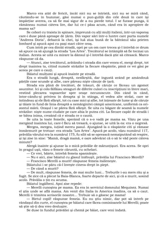 Marco era atât de fericit, încât nici nu se întristă, nici nu se miră când,
căutându-se în buzunar, găsi numai o pun-guliţă din cele două în care îşi
împărţise averea, ca să fie mai sigur de a nu pierde totul. I se furase punga, îi
rămâneau numai câteva lire, dar lui ce-i păsa acum, când era în apropiere de
mama sa?
Se coborî cu traista în spinare, împreună cu alţi mulţi italieni, într-un vaporaş
care-i duse până aproape de ţărm. Din vapor sări într-o luntre care purta numele
"Andreea Doria", debarcă la chei, îşi luă ziua bună de la bătrânul său prieten
lombard şi apucă apoi cu paşi mari către oraş.
Cum intră pe cea dintâi stradă, opri pe un om care trecea şi-l întrebă ce drum
să apuce ca să ajungă la strada "Los Artes". Trecătorul se întâmplă să fie tocmai un
italian. Acesta se uită cu mirare la dânsul şi-l întrebă dacă ştie să citească. Marco
răspunse că da.
— Atunci, zise trecătorul, arătându-i strada din care venea el, mergi drept, tot
drept înaintea ta, citind numele străzilor la fiecare răspântie, până ce vei găsi pe
aceea pe care o cauţi.
Băiatul mulţumi şi apucă înainte pe stradă.
Era o stradă lungă, dreaptă, nesfârşită, dar îngustă având pe amândouă
părţile case scunde şi albe, care păreau nişte căsuţe de ţară.
Strada era plină de trecători, de trăsuri, de căruţe ce făceau un zgomot
asurzitor. Ici şi colo fâlfâiau steaguri de diferite culori cu inscripţiuni în litere mari,
vestind plecarea vapoarelor spre oraşe necunoscute. Din când în când,
întor-cându-şi privirea în dreapta şi în stânga, el vedea alte străzi, care se
întindeau şi ele fără sfârşit, tot cu case mici şi albe, tot înţesate de lume şi de căruţe
şi tăiate în fund de linia dreaptă a nemărginitei câmpii americane, uniformă ca ori-
zontul mării. Oraşul i se părea fără sfârşit. Se uita cu băgare de seamă la numele
străzilor: nişte nume ciudate pe care abia le putea citi. La fiecare capăt de stradă i
se bătea inima, crezând că e strada ce o caută.
Se uita la toate femeile, sperând că o s-o vadă pe mama sa. Văzu pe una
mergând înaintea lui, care-l făcu să tresară, o ajunse, se uită la ea: era o negresă.
Mergea, mergea, iuţind mereu pasul. Ajungând la o răspântie citi şi rămase
înmărmurit pe trotuar: era strada "Los Artes". Apucă pe acolo, văzu numărul 117,
prăvălia vărului era la numărul 175, fu silit să se oprească nemaiputând să respire,
şi îşi zise în sine: "Mamă, dragă mamă, e oare adevărat că o să te văd peste câteva
minute?
Alergă înainte şi ajunse la o mică prăvălie de mărunţişuri. Era aceea. Se opri
în pragul uşii, văzu o femeie căruntă, cu ochelari.
— Ce vrei, băiete, întrebă femeia spanioleşte.
— Nu e aici, zise băiatul cu glasul înăbuşit, prăvălia lui Francisco Merelli?
— Francisco Merelli a murit! răspunse femeia italieneşte.
Băiatului i se păru că-l loveşte cineva drept în piept.
— De când a murit?
— De mult, răspunse femeia, de mai multe luni... Treburile i-au mers rău şi a
fugit. Se zice că a plecat la Baia-Blanca, foarte departe de aici, şi că a murit, sosind
acolo. Prăvălia o ţin eu acuma.
Băiatul îngălbeni. Apoi zise repede:
— Merelli cunoştea pe mama. Ea era în serviciul domnului Mequinez. Numai
el ştia unde se află mama. Am venit din Italia în America înadins, ca să o caut.
Merelli îi trimitea scrisorile noastre... Trebuie să o găsesc pe mama!
— Bietul copil! răspunse femeia. Eu nu ştiu nimic, dar pot să întreb pe
rândaşul din curte, el cunoştea pe băiatul care făcea comisioanele lui Merelli; poate
să ştie să-ţi dea vreo desluşire.
Se duse în fundul prăvăliei şi chemă pe băiat, care veni îndată.
 