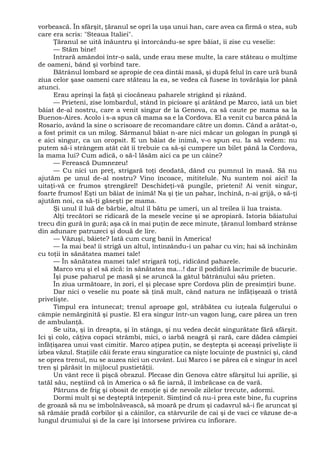 vorbească. În sfârşit, ţăranul se opri la uşa unui han, care avea ca firmă o stea, sub
care era scris: "Steaua Italiei".
Ţăranul se uită înăuntru şi întorcându-se spre băiat, îi zise cu veselie:
— Stăm bine!
Intrară amândoi într-o sală, unde erau mese multe, la care stăteau o mulţime
de oameni, bând şi vorbind tare.
Bătrânul lombard se apropie de cea dintâi masă, şi după felul în care ură bună
ziua celor şase oameni care stăteau la ea, se vedea că fusese în tovărăşia lor până
atunci.
Erau aprinşi la faţă şi ciocăneau paharele strigând şi râzând.
— Prieteni, zise lombardul, stând în picioare şi arătând pe Marco, iată un biet
băiat de-al nostru, care a venit singur de la Genova, ca să caute pe mama sa la
Buenos-Aires. Acolo i s-a spus că mama sa e la Cordova. El a venit cu barca până la
Rosario, având la sine o scrisoare de recomandare către un domn. Când a arătat-o,
a fost primit ca un milog. Sărmanul băiat n-are nici măcar un gologan în pungă şi
e aici singur, ca un oropsit. E un băiat de inimă, v-o spun eu. Ia să vedem: nu
putem să-i strângem atât cât îi trebuie ca să-şi cumpere un bilet până la Cordova,
la mama lui? Cum adică, o să-l lăsăm aici ca pe un câine?
— Ferească Dumnezeu!
— Cu nici un preţ, strigară toţi deodată, dând cu pumnul în masă. Să nu
ajutăm pe unul de-al nostru? Vino încoace, mititelule. Nu suntem noi aici! Ia
uitaţi-vă ce frumos ştrengărel! Deschideţi-vă pungile, prieteni! Ai venit singur,
foarte frumos! Eşti un băiat de inimă! Na şi ţie un pahar, închină, n-ai grijă, o să-ţi
ajutăm noi, ca să-ţi găseşti pe mama.
Şi unul îl luă de bărbie, altul îl bătu pe umeri, un al treilea îi lua traista.
Alţi trecători se ridicară de la mesele vecine şi se apropiară. Istoria băiatului
trecu din gură în gură; aşa că în mai puţin de zece minute, ţăranul lombard strânse
din adunare patruzeci şi două de lire.
— Văzuşi, băiete? Iată cum curg banii în America!
— Ia mai bea! îi strigă un altul, întinzându-i un pahar cu vin; hai să închinăm
cu toţii în sănătatea mamei tale!
— În sănătatea mamei tale! strigară toţi, ridicând paharele.
Marco vru şi el să zică: în sănătatea ma...! dar îl podidiră lacrimile de bucurie.
Îşi puse paharul pe masă şi se aruncă la gâtul bătrânului său prieten.
În ziua următoare, în zori, el şi plecase spre Cordova plin de presimţiri bune.
Dar nici o veselie nu poate să ţină mult, când natura ne înfăţişează o tristă
privelişte.
Timpul era întunecat; trenul aproape gol, străbătea cu iuţeala fulgerului o
câmpie nemărginită şi pustie. El era singur într-un vagon lung, care părea un tren
de ambulanţă.
Se uita, şi în dreapta, şi în stânga, şi nu vedea decât singurătate fără sfârşit.
Ici şi colo, câţiva copaci strâmbi, mici, o iarbă neagră şi rară, care dădea câmpiei
înfăţişarea unui vast cimitir. Marco aţipea puţin, se deştepta şi aceeaşi privelişte îi
izbea văzul. Staţiile căii ferate erau singuratice ca nişte locuinţe de pustnici şi, când
se oprea trenul, nu se auzea nici un cuvânt. Lui Marco i se părea că e singur în acel
tren şi părăsit în mijlocul pustietăţii.
Un vânt rece îi pişcă obrazul. Plecase din Genova către sfârşitul lui aprilie, şi
tatăl său, neştiind că în America o să fie iarnă, îl îmbrăcase ca de vară.
Pătruns de frig şi obosit de emoţie şi de nevoile zilelor trecute, adormi.
Dormi mult şi se deşteptă înţepenit. Simţind că nu-i prea este bine, fu cuprins
de groază să nu se îmbolnăvească, să moară pe drum şi cadavrul să-i fie aruncat şi
să rămâie pradă corbilor şi a câinilor, ca stârvurile de cai şi de vaci ce văzuse de-a
lungul drumului şi de la care îşi întorsese privirea cu înfiorare.
 