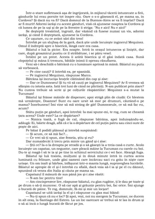 Într-o stare sufletească aşa de îngrijorată, în mijlocul tăcerii întunecate a firii,
gândurile lui erau pornite tot înspre rău. Oare o s-o găsească el, pe mama sa, în
Cordova? Şi dacă nu va fi? Dacă domnul de la Buenos-Aires se va fi înşelat? Dacă
ar fi murit! Adormi iarăşi cu aceste gânduri, visă că ajunsese noaptea la Cordova şi
că lumea de pe la uşi şi de pe la ferestre îi striga: "Nu e aici! Nu e aici!"
Se deşteptă tresărind, îngrozit, dar văzând că fusese numai un vis, adormi
iarăşi, şi când îl deşteptară, ajunsese la Cordova.
Ce uşurare, cu ce avânt sări din tren!
Întrebă pe un slujbaş de la gară, dacă ştie unde locuieşte inginerul Mequinez.
Omul îl îndreptă spre o biserică, lângă care era casa.
Băiatul o luă la picior. Era noapte. Intră în oraşul întunecos şi liniştit, dar
care, după groaznicul pustiu ce îl străbătuse, i se păru vesel.
Întâlni pe un preot. Acesta îi arătă biserica şi el găsi îndată casa. Sună
clopoţelul şi mâna îi tremura, bătăile inimii îi opreau răsuflarea.
Veni să-i deschidă o bătrână cu o lumânare aprinsă în mână. Băiatul nu putu
să vorbească.
— Pe cine cauţi? îl întrebă ea, pe spaniolă.
— Pe inginerul Mequinez, răspunse Marco.
Bătrâna îşi încrucişa braţele clătinând din cap şi zise:
— Dar ce Dumnezeu! Şi tu vii să cauţi pe inginerul Mequinez? Ar fi vremea să
sfârşim cu istoria asta. Iată trei luni de când ne plictisiţi. N-am publicat prin ziare?
Nu cumva trebuie să scrie şi pe colţurile răspântiilor: Mequinez s-a mutat la
Tucuman!
Băiatul îşi frânse mâinile de disperare; apoi strigă plin de ciudă: Ce blestem
mă urmăreşte, Doamne! Sunt eu oare ursit să mor pe drumuri, căutând-o pe
mama? Înnebunesc! Îmi vine să mă strâng de gât! Dumnezeule, ce să mă fac eu,
acum?
Stătu puţin pe gânduri, apoi întrebă: Ia mai spune-mi, te rog, cum se cheamă
ţara aceea? Unde este? La ce depărtare?
— Nimica toată, o fugă de cal, răspunse bătrâna, apoi înduioşându-se,
adăugă: Ei, băiete dragă, află că e la o depărtare de cel puţin patru sau cinci sute de
poşte de aici.
Pe băiat îl podidi plânsul şi întrebă suspinând:
— Şi acum, ce să mă fac?...
— Ce vrei să-ţi spun, zise femeia, ştiu şi eu?
Dar numaidecât îi trecu prin minte un gând şi-i zise:
— Ştii ce? Ia-o la dreapta pe stradă şi o să găseşti la a treia casă o curte. Acolo
locuieşte un capataz, un negustor, care pleacă mâine la Tucuman cu carele cu boi.
Du-te şi roagă-l să te ia şi pe tine în schimul serviciului ce-i vei face. Aleargă fuga.
Băiatul îşi luă traista, mulţumi şi în două minute intră în curtea aceea
luminată cu felinare, unde găsi oameni care încărcau saci cu grâu în nişte care
uriaşe. Un om înalt şi bărbos, înfăşurat într-o manta lungă, supraveghea lucrările.
Băiatul se apropie de el şi-l întrebă cu sfială, dacă voia să-l ia şi pe el cu dânsul,
spunând că venea din Italia şi căuta pe mama sa.
Capatazul îl măsură de sus până jos şi-i zise răstit:
— N-am loc pentru tine!
— Am cincisprezece lire, răspunse băiatul, cu glas rugător, ţi le dau pe toate şi
pe drum o să-ţi muncesc. O să car apă şi grăunţe pentru boi, fac orice. Îmi ajunge
o bucată de pâine. Te rog, domnule, fă-mi şi mie un locşor!
Capatazul se uită iarăşi la el şi-i răspunse cu glas mai blând:
— Nu-ţi spun că nu e loc? Şi apoi, vezi, noi nu mergem la Tucuman; ne ducem
în alt oraş, la Santiago del Estero. La un loc oarecare ar trebui să te las în drum şi
o să ai încă o lungă bucată de făcut pe jos.
 