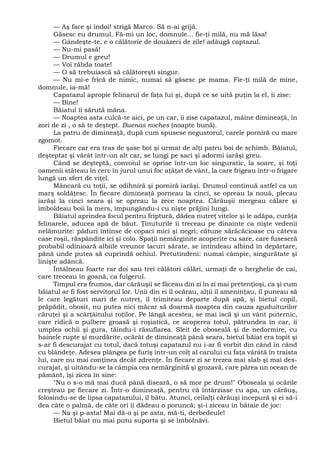 — Aş face şi îndoi! strigă Marco. Să n-ai grijă.
Găsesc eu drumul. Fă-mi un loc, domnule... fie-ţi milă, nu mă lăsa!
— Gândeşte-te, e o călătorie de douăzeci de zile! adăugă captazul.
— Nu-mi pasă!
— Drumul e greu!
— Voi răbda toate!
— O să trebuiască să călătoreşti singur.
— Nu mi-e frică de nimic, numai să găsesc pe mama. Fie-ţi milă de mine,
domnule, ia-mă!
Capatazul apropie felinarul de faţa lui şi, după ce se uită puţin la el, îi zise:
— Bine!
Băiatul îi sărută mâna.
— Noaptea asta culcă-te aici, pe un car, îi zise capatazul, mâine dimineaţă, în
zori de zi , o să te deştept. Buenas noches (noapte bună).
La patru de dimineaţă, după cum spusese negustorul, carele porniră cu mare
zgomot.
Fiecare car era tras de şase boi şi urmat de alţi patru boi de schimb. Băiatul,
deşteptat şi vârât într-un alt car, se lungi pe saci şi adormi iarăşi greu.
Când se deşteptă, convoiul se oprise într-un loc singuratic, la soare, şi toţi
oamenii stăteau în cerc în jurul unui foc aţâţat de vânt, la care frigeau într-o frigare
lungă un sfert de viţel.
Mâncară cu toţii, se odihniră şi porniră iarăşi. Drumul continuă astfel ca un
marş soldăţesc. În fiecare dimineaţă porneau la cinci, se opreau la nouă, plecau
iarăşi la cinci seara şi se opreau la zece noaptea. Cărăuşii mergeau călare şi
îmboldeau boii la mers, împungându-i cu nişte prăjini lungi.
Băiatul aprindea focul pentru friptură, dădea nutreţ vitelor şi le adăpa, curăţa
felinarele, aducea apă de băut. Ţinuturile îi treceau pe dinainte ca nişte vedenii
nelămurite: păduri întinse de copaci mici şi negri; cătune sărăcăcioase cu câteva
case roşii, răspândite ici şi colo. Spaţii nemărginite acoperite cu sare, care fuseseră
probabil odinioară albiile vreunor lacuri sărate, se întindeau albind în depărtare,
până unde putea să cuprindă ochiul. Pretutindeni: numai câmpie, singurătate şi
linişte adâncă.
Întâlneau foarte rar doi sau trei călători călări, urmaţi de o herghelie de cai,
care treceau în goană, ca fulgerul.
Timpul era frumos, dar cărăuşii se făceau din zi în zi mai pretenţioşi, ca şi cum
băiatul ar fi fost servitorul lor. Unii din ei îl ocărau, alţii îl ameninţau, îl puneau să
le care legături mari de nutreţ, îl trimiteau departe după apă, şi bietul copil,
prăpădit, obosit, nu putea nici măcar să doarmă noaptea din cauza zguduiturilor
căruţei şi a scârţâitului roţilor. Pe lângă acestea, se mai iscă şi un vânt puternic,
care ridică o pulbere groasă şi roşiatică, ce acoperea totul, pătrundea în car, îi
umplea ochii şi gura, tăindu-i răsuflarea. Sleit de oboseală şi de nedormire, cu
hainele rupte şi murdărite, ocărât de dimineaţă până seara, bietul băiat era topit şi
s-ar fi descurajat cu totul, dacă totuşi capatazul nu i-ar fi vorbit din când în când
cu blândeţe. Adesea plângea pe furiş într-un colţ al carului cu faţa vârâtă în traista
lui, care nu mai conţinea decât zdrenţe. În fiecare zi se trezea mai slab şi mai des-
curajat, şi uitându-se la câmpia cea nemărginită şi grozavă, care părea un ocean de
pământ, îşi zicea în sine:
"Nu o s-o mă mai ducă până diseară, o să mor pe drum!" Oboseala şi ocările
creşteau pe fiecare zi. Într-o dimineaţă, pentru că întârziase cu apa, un cărăuş,
folosindu-se de lipsa capatazului, îl bătu. Atunci, ceilalţi cărăuşi începură şi ei să-i
dea câte o palmă, de câte ori îi dădeau o poruncă; şi-i ziceau în bătaie de joc:
— Na şi p-asta! Mai dă-o şi pe asta, mă-ti, derbedeule!
Bietul băiat nu mai putu suporta şi se îmbolnăvi.
 