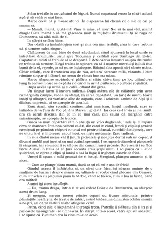 Stătu trei zile în car, zăcând de friguri. Numai capatazul venea la el să-i aducă
apă şi să vadă ce mai face.
Marco crezu că şi moare atunci. În disperarea lui chemă de o mie de ori pe
mama sa:
— Mamă, mamă, ajută-mă! Vino la mine, că mor! N-o să te mai văd, mamă
dragă! Biata mamă o să mă găsească mort în mijlocul drumului! Şi se ruga de
Dumnezeu, să aibă milă de el.
În sfârşit se făcu bine.
Dar odată cu însănătoşirea sosi şi ziua cea mai teribilă, ziua în care trebuia
să-şi urmeze calea singur.
Călătoreau de mai bine de două săptămâni, când ajunseră la locul unde se
întretăiau drumurile: unul spre Tucuman şi celălalt spre Santiago del Estro.
Capatazul îl vesti că trebuie să se despartă. Îi dete câteva lămuriri asupra drumului
ce trebuia să urmeze. Îi legă traista în spinare, ca să-i uşureze mersul şi îşi luă ziua
bună de la el, repede, ca să nu se înduioşeze. Băiatul abia apucă să-i sărute mâna.
Chiar ceilalţi, care îl trataseră aşa de rău, arătară oarecare milă, văzându-l cum
rămâne singur şi-i făcură un semn de rămas bun cu mâna.
Marco răspunse scoţându-şi pălăria şi stătu câtva timp pe loc, uitându-se
lung la convoiul care se depărta ridicând în urmă pulberea, o pulbere roşiatică.
După aceea îşi urmă şi el calea, oftând din greu.
Un singur lucru îi înviora sufletul. După atâtea zile de călătorie prin acea
nemărginită câmpie, vedea în sfârşit, în zarea depărtată, un lanţ de munţi foarte
înalţi şi albaştri, cu vârfurile albe de zăpadă, care-i aduceau aminte de Alpi şi îi
dădeau impresia, că se apropie de ţara lui.
Erau Anzii, şira spinării continentului american, lanţul nesfârşit, care se
întindea de la Ţara de Foc până la Marea îngheţată. Iar ceea ce-l învia şi mai mult,
era că aerul devenea din ce în ce mai cald, din cauză că mergând către
miazănoapte, se apropia de tropice.
Găsea la mari depărtări câte o căsuţă ori vreo dugheană, unde îşi cumpăra
ceva de mâncare. Întâlnea oameni călări, din când în când, femei şi copilaşi şezând
nemişcaţi pe pământ; chipuri cu totul noi pentru dânsul, cu ochii tăiaţi pieziş, care
se uitau la el şi întorceau capul încet, ca nişte automate. Erau indieni.
În ziua dintâi merse cât îl ţinură picioarele şi noaptea dormi sub un copac. A
doua zi umblă mai încet şi cu mai puţină speranţă. I se rupseră cizmele şi picioarele
îi sângerau, iar stomacul i se slăbise din cauza hranei proaste. Spre seară i se făcu
frică. Auzise în Italia că în ţara aceasta erau şerpi mulţi. I se părea că îi aude
şuierând, se oprea o clipă şi iarăşi o luă la fugă; îi îngheţau oasele de frică.
Uneori îl apuca o milă grozavă de el însuşi. Mergând, plângea amarnic şi îşi
zicea:
— Cum ar plânge biata mamă, dacă ar şti că mi-e aşa de frică!
Gândul acesta îl îmbărbăta şi, ca să-şi uite frica, îşi aducea aminte de o
mulţime de lucruri despre mama sa; ultimele ei vorbe când plecase din Genova,
cum îl învelea cu plapuma până la bărbie, când se trezea, cum îl lua în braţe, când
era mititel!
Atunci îşi zicea însufleţit:
— Da, mamă dragă, într-o zi te voi vedea! Doar o da Dumnezeu, să sfârşesc
acest drum lung.
Şi mergea, mergea mereu printre copaci cu frunze minunate, printre
plantaţiile nesfârşite, de trestie de zahăr, având totdeauna dinaintea ochilor munţii
albaştri, ale căror vârfuri înalte atingeau cerul.
Patru, cinci zile, o săptămână întreagă trecu. Puterile îi slăbeau din zi în zi şi
picioarele însângerate i se umflaseră. În sfârşit, într-o seară, către apusul soarelui,
i se spuse că Tucuman era la cinci mile de acolo.
 