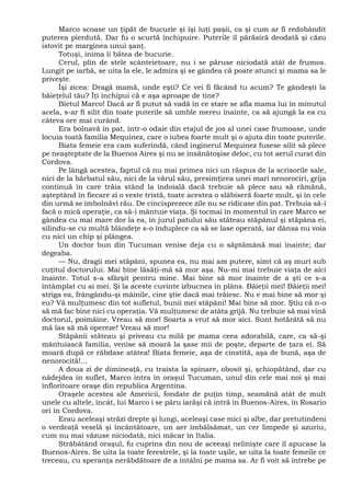 Marco scoase un ţipăt de bucurie şi îşi iuţi paşii, ca şi cum ar fi redobândit
puterea pierdută. Dar fu o scurtă închipuire. Puterile îl părăsiră deodată şi căzu
istovit pe marginea unui şanţ.
Totuşi, inima îi bătea de bucurie.
Cerul, plin de stele scânteietoare, nu i se păruse niciodată atât de frumos.
Lungit pe iarbă, se uita la ele, le admira şi se gândea că poate atunci şi mama sa le
priveşte.
Îşi zicea: Dragă mamă, unde eşti? Ce vei fi făcând tu acum? Te gândeşti la
băieţelul tău? Îţi închipui că e aşa aproape de tine?
Bietul Marco! Dacă ar fi putut să vadă în ce stare se afla mama lui în minutul
acela, s-ar fi silit din toate puterile să umble mereu înainte, ca să ajungă la ea cu
câteva ore mai curând.
Era bolnavă în pat, într-o odaie din etajul de jos al unei case frumoase, unde
locuia toată familia Mequinez, care o iubea foarte mult şi o ajuta din toate puterile.
Biata femeie era cam suferindă, când inginerul Mequinez fusese silit să plece
pe neaşteptate de la Buenos Aires şi nu se însănătoşise deloc, cu tot aerul curat din
Cordova.
Pe lângă acestea, faptul că nu mai primea nici un răspus de la scrisorile sale,
nici de la bărbatul său, nici de la vărul său, presimţirea unei mari nenorociri, grija
continuă în care trăia stând la îndoială dacă trebuie să plece sau să rămână,
aşteptând în fiecare zi o veste tristă, toate acestea o slăbiseră foarte mult, şi în cele
din urmă se îmbolnăvi rău. De cincisprezece zile nu se ridicase din pat. Trebuia să-i
facă o mică operaţie, ca să-i mântuie viaţa. Şi tocmai în momentul în care Marco se
gândea cu mai mare dor la ea, în jurul patului său stăteau stăpânul şi stăpâna ei,
silindu-se cu multă blândeţe s-o înduplece ca să se lase operată, iar dânsa nu voia
cu nici un chip şi plângea.
Un doctor bun din Tucuman venise deja cu o săptămână mai înainte; dar
degeaba.
— Nu, dragii mei stăpâni, spunea ea, nu mai am putere, simt că aş muri sub
cuţitul doctorului. Mai bine lăsăţi-mă să mor aşa. Nu-mi mai trebuie viaţa de aici
înainte. Totul s-a sfârşit pentru mine. Mai bine să mor înainte de a şti ce s-a
întâmplat cu ai mei. Şi la aceste cuvinte izbucnea în plâns. Băieţii mei! Băieţii mei!
striga ea, frângându-şi mâinile, cine ştie dacă mai trăiesc. Nu e mai bine să mor şi
eu? Vă mulţumesc din tot sufletul, bunii mei stăpâni! Mai bine să mor. Ştiu că n-o
să mă fac bine nici cu operaţia. Vă mulţumesc de atâta grijă. Nu trebuie să mai vină
doctorul, poimâine. Vreau să mor! Soarta a vrut să mor aici. Sunt hotărâtă să nu
mă las să mă opereze! Vreau să mor!
Stăpânii stăteau şi priveau cu milă pe mama ceea adorabilă, care, ca să-şi
mântuiască familia, venise să moară la şase mii de poşte, departe de ţara ei. Să
moară după ce răbdase atâtea! Biata femeie, aşa de cinstită, aşa de bună, aşa de
nenorocită!...
A doua zi de dimineaţă, cu traista la spinare, obosit şi, şchiopătând, dar cu
nădejdea în suflet, Marco intra în oraşul Tucuman, unul din cele mai noi şi mai
înfloritoare oraşe din republica Argentina.
Oraşele acestea ale Americii, fondate de puţin timp, seamănă atât de mult
unele cu altele, încât, lui Marco i se păru iarăşi că intră în Buenos-Aires, în Rosario
ori în Cordova.
Erau aceleaşi străzi drepte şi lungi, aceleaşi case mici şi albe, dar pretutindeni
o verdeaţă veselă şi încântătoare, un aer îmbălsămat, un cer limpede şi azuriu,
cum nu mai văzuse niciodată, nici măcar în Italia.
Străbătând oraşul, fu cuprins din nou de aceeaşi nelinişte care îl apucase la
Buenos-Aires. Se uita la toate ferestrele, şi la toate uşile, se uita la toate femeile ce
treceau, cu speranţa nerăbdătoare de a întâlni pe mama sa. Ar fi voit să întrebe pe
 