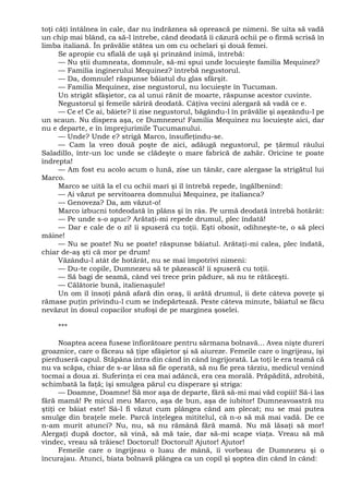toţi câţi întâlnea în cale, dar nu îndrăznea să oprească pe nimeni. Se uita să vadă
un chip mai blând, ca să-l întrebe, când deodată îi căzură ochii pe o firmă scrisă în
limba italiană. În prăvălie stătea un om cu ochelari şi două femei.
Se apropie cu sfială de uşă şi prinzând inimă, întrebă:
— Nu ştii dumneata, domnule, să-mi spui unde locuieşte familia Mequinez?
— Familia inginerului Mequinez? întrebă negustorul.
— Da, domnule! răspunse băiatul du glas sfârşit.
— Familia Mequinez, zise negustorul, nu locuieşte în Tucuman.
Un strigăt sfâşietor, ca al unui rănit de moarte, răspunse acestor cuvinte.
Negustorul şi femeile săriră deodată. Câţiva vecini alergară să vadă ce e.
— Ce e! Ce ai, băiete? îi zise negustorul, băgându-l în prăvălie şi aşezându-l pe
un scaun. Nu dispera aşa, ce Dumnezeu! Familia Mequinez nu locuieşte aici, dar
nu e departe, e în împrejurimile Tucumanului.
— Unde? Unde e? strigă Marco, însufleţindu-se.
— Cam la vreo două poşte de aici, adăugă negustorul, pe ţărmul râului
Saladillo, într-un loc unde se clădeşte o mare fabrică de zahăr. Oricine te poate
îndrepta!
— Am fost eu acolo acum o lună, zise un tânăr, care alergase la strigătul lui
Marco.
Marco se uită la el cu ochii mari şi îl întrebă repede, îngălbenind:
— Ai văzut pe servitoarea domnului Mequinez, pe italianca?
— Genoveza? Da, am văzut-o!
Marco izbucni totdeodată în plâns şi în râs. Pe urmă deodată întrebă hotărât:
— Pe unde s-o apuc? Arătaţi-mi repede drumul, plec îndată!
— Dar e cale de o zi! îi spuseră cu toţii. Eşti obosit, odihneşte-te, o să pleci
mâine!
— Nu se poate! Nu se poate! răspunse băiatul. Arătaţi-mi calea, plec îndată,
chiar de-aş şti că mor pe drum!
Văzându-l atât de hotărât, nu se mai împotrivi nimeni:
— Du-te copile, Dumnezeu să te păzească! îi spuseră cu toţii.
— Să bagi de seamă, când vei trece prin pădure, să nu te rătăceşti.
— Călătorie bună, italienaşule!
Un om îl însoţi până afară din oraş, îi arătă drumul, îi dete câteva poveţe şi
rămase puţin privindu-l cum se îndepărtează. Peste câteva minute, băiatul se făcu
nevăzut în dosul copacilor stufoşi de pe marginea şoselei.
***
Noaptea aceea fusese înfiorătoare pentru sărmana bolnavă... Avea nişte dureri
groaznice, care o făceau să ţipe sfâşietor şi să aiureze. Femeile care o îngrijeau, îşi
pierduseră capul. Stăpâna intra din când în când îngrijorată. La toţi le era teamă că
nu va scăpa, chiar de s-ar lăsa să fie operată, să nu fie prea târziu, medicul venind
tocmai a doua zi. Suferinţa ei cea mai adâncă, era cea morală. Prăpădită, zdrobită,
schimbată la faţă; îşi smulgea părul cu disperare şi striga:
— Doamne, Doamne! Să mor aşa de departe, fără să-mi mai văd copiii! Să-i las
fără mamă! Pe micul meu Marco, aşa de bun, aşa de iubitor! Dumneavoastră nu
ştiţi ce băiat este! Sâ-l fi văzut cum plângea când am plecat; nu se mai putea
smulge din braţele mele. Parcă înţelegea mititelul, că n-o să mă mai vadă. De ce
n-am murit atunci? Nu, nu, să nu rămână fără mamă. Nu mă lăsaţi să mor!
Alergaţi după doctor, să vină, să mă taie, dar să-mi scape viaţa. Vreau să mă
vindec, vreau să trăiesc! Doctorul! Doctorul! Ajutor! Ajutor!
Femeile care o îngrijeau o luau de mână, îi vorbeau de Dumnezeu şi o
încurajau. Atunci, biata bolnavă plângea ca un copil şi şoptea din când în când:
 