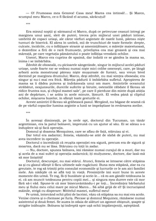 — O! Frumoasa mea Genova! Casa mea! Marea cea întinsă!... Şi Marco,
scumpul meu Marco, ce-o fi făcând el acuma, sărăcuţul!
***
Era miezul nopţii şi sărmanul ei Marco, după ce petrecuse ceasuri întregi pe
marginea unui şanţ, sleit de puteri, trecea prin mijlocul unei păduri întinse,
umbrită de copaci uriaşi, ale căror vârfuri argintate de razele lunii, păreau nişte
turnuri de biserică. El zărea în umbră, mii de trunchiuri de toate formele: drepte,
culcate, încâlcite, cu o înfăţişare stranie şi ameninţătoare; o măreţie maiestuoasă,
o dezordine a firii de o rară frumuseţe, priveliştea cea mai grozavă şi cea mai
măreaţă, pe care vegetaţia pământului o poate înfăţişa vreodată ochilor.
Uneori, Marco era cuprins de spaimă, dar îndată ce se gândea la mama sa,
inima i se îmbărbăta.
Zdrobit de oboseală, cu picioarele sângerânde, singur în mijlocul acelei păduri
uriaşe, unde foarte rar se vedeau numai nişte mici colibe omeneşti, care, pe lângă
arborii aceia monstruoşi păreau nişte muşuroaie de furnici, sau vreun bivol
dormind pe marginea drumului; Marco, deşi zdrobit, nu mai simţea oboseala; era
singur şi nu-i mai era frică. Măreţia pădurii îi îmbărbăta sufletul. Apropierea de
mama sa îi dădea puterea şi îndrăzneala unui om mare. Amintirile oceanului
străbătut, neajunsurile, durerile suferite şi biruite, ostenelile răbdate îl făceau să
ridice fruntea sus, şi chipul mamei sale", pe care îl pierduse din minte după atâţia
ani de depărtare, i se arăta în acele minute, lămurit. El vedea până şi clipitul
ochilor, mişcarea buzelor, în sfârşit toate gesturile ei.
Aceste amintiri îl făceau să grăbească pasul. Mergând, nu băgase de seamă că
de pe vârful copacilor lumina argintie a lunii se împrăştiase în revărsarea zorilor.
***
În aceeaşi dimineaţă, pe la orele opt, doctorul din Tucuman, un tânăr
argentinian, era la patul bolnavei, împreună cu un ajutor al său. Ei se sileau s-o
înduplece să-şi facă operaţia.
Domnul şi doamna Menquinez, care se aflau de faţă, stăruiau şi ei.
Dar totul era zadarnic; femeia, văzându-se atât de slabă de puteri, nu mai
avea încredere în operaţie.
Doctorul o încredinţă că reuşita operaţiei era sigură, precum era de sigură şi
moartea, dacă nu se lăsa. Stăruiau cu toţii în zadar.
— Nu, doctore, spunea bolnava, îmi rămâne numai curajul de a muri, dar nu
şi acela de a mai suferi şi operaţia zadarnică; îţi mulţumesc, doctore, dar lasă-mă
să mor liniştită!
Doctorul, descurajat, nu mai stărui. Atunci, femeia se întoarse către stăpâna
sa şi cu glasul sfârşit îi făcu ultimele sale rugăciuni: Buna mea stăpână, zise ea cu
greutate, te rog să trimiţi prin consulat economiile şi lucrurile ce le am aici familiei
mele. Am nădejde că se află toţi în viaţă. Presimţirile îmi sunt bune în aceste
momente din urmă. Te rog, fă-ţi bunătate şi scrie-le... că m-am gândit totdeauna la
ei. că am muncit totdeauna pentru copiii mei... şi singura mea durere este că mor
fără să-i văd. Spune-le că mor binecuvântându-i pe toţi... Încredinţez bărbatului
meu şi fiului meu celui mare pe micul Marco... Să aibă grijă de el! Şi încrucişând
mâinile, strigă cu disperare: Mititelul mamei, sufletul meu!
Pe urmă, întorcând ochii plini de lacrimi, văzu că stăpâna sa nu mai era acolo.
Venise cineva şi o chemase pe furiş. Plecase şi domnul Mequinez, rămăsese numai
asistentul şi două femei. Se auzea în odaia de alături un zgomot obişnuit, şoapte şi
strigăte înăbuşite. Bolnava îşi îndreptă spre uşă ochii împăienjeniţi, aşteptând.
 