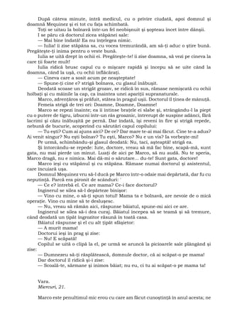 După câteva minute, intră medicul, cu o privire ciudată, apoi domnul şi
doamnă Mequinez şi ei tot cu faţa schimbată.
Toţi se uitau la bolnavă într-un fel neobişnuit şi şopteau încet între dânşii.
I se păru că doctorul zicea stăpânei sale:
— Mai bine îndată! Ea nu înţelegea nimic.
— Iulia! îi zise stăpâna sa, cu vocea tremurândă, am să-ţi aduc o ştire bună.
Pregăteşte-ţi inima pentru o veste bună.
Iulia se uită drept în ochii ei. Pregăteşte-te! îi zise doamna, să vezi pe cineva la
care ţii foarte mult!
Iulia ridică brusc capul cu o mişcare rapidă şi începu să se uite când la
doamna, când la uşă, cu ochii înflăcăraţi.
— Cineva care a sosit acum pe neaşteptate!
— Spune-ţi cine e? strigă bolnava, cu glasul înăbuşit.
Deodată scoase un strigăt grozav, se ridică în sus, rămase nemişcată cu ochii
holbaţi şi cu mâinile la cap, ca înaintea unei apariţii supranaturale.
Marco, zdrenţăros şi prăfuit, stătea în pragul uşii. Doctorul îl ţinea de mânuţă.
Femeia strigă de trei ori: Doamne, Doamne, Doamne!
Marco se repezi înainte; ea îi întinse braţele ei slabe şi, strângându-l la piept
cu o putere de tigru, izbucni într-un râs groaznic, întrerupt de suspine adânci, fără
lacrimi şi căzu înăbuşită pe pernă. Dar îndată, îşi reveni în fire şi strigă repede,
nebună de bucurie, acoperind cu sărutări capul copilului:
— Tu eşti? Cum ai ajuns aici? De ce? Dar mare te-ai mai făcut. Cine te-a adus?
Ai venit singur? Nu eşti bolnav? Tu eşti, Marco? Nu e un vis? Ia vorbeşte-mi!
Pe urmă, schimbându-şi glasul deodată: Nu, taci, aşteaptă! strigă ea.
Şi întorcându-se repede: Iute, doctore, vreau să mă fac bine, scapă-mă, sunt
gata, nu mai pierde un minut. Luaţi de aici pe Marco, să nu audă. Nu te speria,
Marco dragă, nu e nimica. Mai dă-mi o sărutare... du-te! Sunt gata, doctore!
Marco ieşi cu stăpânul şi cu stăpâna. Rămase numai doctorul şi asistentul,
care încuiară uşa.
Domnul Mequinez vru să-l ducă pe Marco într-o odaie mai depărtată, dar fu cu
neputinţă. Parcă era pironit de scânduri: '
— Ce e? întrebă el. Ce are mama? Ce-i face doctorul?
Inginerul se silea să-l depărteze binişor:
— Vino cu mine, o să-ţi spun totul! Mama ta e bolnavă, are nevoie de o mică
operaţie. Vino cu mine să te desluşesc.
— Nu, vreau să rămân aici, răspunse băiatul, spune-mi aici ce are.
Inginerul se silea să-i dea curaj. Băiatul începea să se teamă şi să tremure,
când deodată un ţipăt îngrozitor răsună în toată casa.
Băiatul răspunse şi el cu alt ţipăt sfâşietor:
— A murit mama!
Doctorui ieşi în prag şi zise:
— Nu! E scăpată!
Copilul se uită o clipă la el, pe urmă se aruncă la picioarele sale plângând şi
zise:
— Dumnezeu să-ţi răsplătească, domnule doctor, că ai scăpat-o pe mama!
Dar doctorul îl ridică şi-i zise:
— Scoală-te, sărmane şi inimos băiat; nu eu, ci tu ai scăpat-o pe mama ta!
Vara.
Miercuri, 21.
Marco este penultimul mic erou cu care am făcut cunoştinţă în anul acesta; ne
 