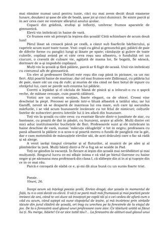 mai rămâne numai unul pentru iunie, căci nu mai avem decât două examene
lunare, douăzeci şi şase de zile de boală, şase joi şi cinci duminici. Se simte parcă şi
în aer ceva care ne vesteşte sfârşitul anului şcolar.
Copacii din grădină, stufoşi şi înfloriţi, umbresc frumos aparatele de
gimnastică.
Elevii vin îmbrăcaţi în haine de vară.
Ce frumos este să priveşti la ieşirea din şcoală! Câtă schimbare de acum două
luni!
Părul lăsat să crească până pe ceafă, a căzut sub foarfecile bărbierului, şi
capetele acum sunt toate tunse. Vezi: copii cu gâtul şi genunchii goi; pălării de paie
de diferite forme cu panglici lungi şi lăsate pe spate; cămăşuţe şi gulere de toate
culorile, copilaşi având pe ei câte ceva roşu sau albastru, o funduliţă ori un
ciucure, o cravată de culoare vie, agăţată de mama lor, fie bogată, fie săracă,
doritoare de a-şi împodobi copilaşul.
Mulţi vin la şcoală şi fără pălărie, parcă ar fi fugit de-acasă. Unii vin îmbrăcaţi
cu costumul alb de gimnastică.
Un elev al profesoarei Delcati este roşu din cap până în picioare, ca un rac
fiert. Alţii poartă haine de marinar, dar cel mai frumos este Zidăraşul, cu pălăria lui
de paie, mare cât un coş de rufe; şi murim de râs când ne face botul de iepure cu
obrăjelul lui, care se pierde sub enorma lui pălărie.
Coretti a lepădat şi el căciula de blană de pisică şi a înlocuit-o cu o şapcă
veche, de mătase cenuşie, cum poartă călătorii.
Votini are un costum scoţian, foarte elegant, ca de obicei. Crossi vine
descheiat la piept. Precossi se pierde într-o bluză albastră a tatălui său; iar lui
Garoffi, nevoit să se despartă de mantaua lui cea mare, sub care îşi ascundea
mărfurile, i se văd acum buzunarele încărcate cu tot felul de nimicuri; colţurile
listelor de subscrieri pentru loteriile lui îi ies afară din buzunare.
Toţi vin la şcoală cu câte ceva: cu evantaie făcute dintr-o jumătate de ziar, cu
bastoane, cu praştii de dat în păsări, cu buruieni, arşice şi altele. Mulţi dintre cei
mici aduc institutoarelor bucheţele de flori. Profesoarele sunt şi ele îmbrăcate în
haine deschise de vară, numai "măicuţa călugăriţă" e tot în negru; profesoara cu
pană albastră la pălărie n-a scos-o şi poartă mereu o fundă de panglică roz la gât,
dar e cam mototolită de mânuşiţele elevilor săi, de acei drăculeţi care o fac să râdă
şi să alerge.
A venit iarăşi timpul cireşelor şi al fluturilor, al muzicii de pe alee şi al
plimbărilor la ţară. Mulţi băieţi dintr-a IV-a fug să se scalde în Pad.
Toţi ne gândim la vacanţă. În fiecare zi ieşim din şcoală mai nerăbdători şi mai
mulţumiţi. Singurul lucru ce-mi sfâşie inima e că văd pe bietul Garrone cu haine
negre şi pe sărmana mea profesoară din clasa I, că slăbeşte din zi în zi şi tuşeşte din
ce în ce mai rău.
Parcă e cocoşată de slabă ce e, şi-mi dă ziua bună cu un surâs foarte trist.
Poezie.
Vineri, 26.
Începi acum să înţelegi poezia şcolii, Enrico dragă; dar şcoala în momentul de
faţă, tu n-o vezi decât ca elevii. 0 să ţi se pară mult măi frumoasă şi mai poetică peste
treizeci de ani, când te vei duce să însoţeşti pe copiii tăi şi o vei vedea de afară cum o
văd eu acum, când aştept să sune clopoţelul de ieşire, şi mă învârtesc prin străzile
tăcute din jurul clădirii de şcoală, ori trag cu urechea pe la ferestrele de la etajul de
jos. De la o fereastră aud glasul unei profesoare care zice: Ce tăietură urâtă ai făcut
lui ţi. Nu merge, băiete! Ce-ar zice tatăl tău?... La fereastra de alături aud glasul unui
 