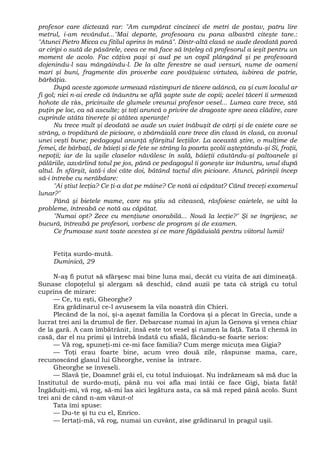 profesor care dictează rar: "Am cumpărat cincizeci de metri de postav, patru lire
metrul, i-am revândut..."Mai departe, profesoara cu pana albastră citeşte tare.:
"Atunci Pietro Micca cu fitilul aprins în mână". Dintr-altă clasă se aude deodată parcă
ar ciripi o sută de păsărele, ceea ce mă face să înţeleg că profesorul a ieşit pentru un
moment de acolo. Fac câţiva paşi şi aud pe un copil plângând şi pe profesoară
dojenindu-l sau mângâindu-l. De la alte ferestre se aud versuri, nume de oameni
mari şi buni, fragmente din proverbe care povăţuiesc virtutea, iubirea de patrie,
bărbăţia.
După aceste zgomote urmează răstimpuri de tăcere adâncă, ca şi cum localul ar
fi gol; nici n-ai crede că înăuntru se află şapte sute de copii; acelei tăceri îi urmează
hohote de râs, pricinuite de glumele vreunui profesor vesel... Lumea care trece, stă
puţin pe loc, ca să asculte; şi toţi aruncă o privire de dragoste spre acea clădire, care
cuprinde atâta tinereţe şi atâtea speranţe!
Nu trece mult şi deodată se aude un vuiet înăbuşit de cărţi şi de caiete care se
strâng, o tropăitură de picioare, o zbârnâială care trece din clasă în clasă, ca zvonul
unei veşti bune; pedagogul anunţă sfârşitul lecţiilor. La această ştire, o mulţime de
femei, de bărbaţi, de băieţi şi de fete se strâng la poarta şcolii aşteptându-şi Si, fraţii,
nepoţii; iar de la uşile claselor năvălesc în sală, băieţii căutându-şi paltoanele şi
pălăriile, azvârlind totul pe jos, până ce pedagogul îi goneşte iar înăuntru, unul după
altul. În sfârşit, iată-i doi câte doi, bătând tactul din picioare. Atunci, părinţii încep
să-i întrebe cu nerăbdare:
"Ai ştiut lecţia? Ce ţi-a dat pe mâine? Ce notă ai căpătat? Când treceţi examenul
lunar?"
Până şi bietele mame, care nu ştiu să citească, răsfoiesc caietele, se uită la
probleme, întreabă ce notă au căpătat.
"Numai opt? Zece cu menţiune onorabilă... Nouă la lecţie?" Şi se îngrijesc, se
bucură, întreabă pe profesori, vorbesc de program şi de examen.
Ce frumoase sunt toate acestea şi ce mare făgăduială pentru viitorul lumii!
Fetiţa surdo-mută.
Duminică, 29
N-aş fi putut să sfârşesc mai bine luna mai, decât cu vizita de azi dimineaţă.
Sunase clopoţelul şi alergam să deschid, când auzii pe tata că strigă cu totul
cuprins de mirare:
— Ce, tu eşti, Gheorghe?
Era grădinarul ce-l avusesem la vila noastră din Chieri.
Plecând de la noi, şi-a aşezat familia la Cordova şi a plecat în Grecia, unde a
lucrat trei ani la drumul de fier. Debarcase numai în ajun la Genova şi venea chiar
de la gară. A cam îmbătrânit, însă este tot vesel şi rumen la faţă. Tata îl chemă în
casă, dar el nu primi şi întrebă îndată cu sfială, făcându-se foarte serios:
— Vă rog, spuneţi-mi ce-mi face familia? Cum merge micuţa mea Gigia?
— Toţi erau foarte bine, acum vreo două zile, răspunse mama, care,
recunoscând glasul lui Gheorghe, venise la intrare.
Gheorghe se înveseli.
— Slavă ţie, Doamne! grăi el, cu totul înduioşat. Nu îndrăzneam să mă duc la
Institutul de surdo-muţi, până nu voi afla mai întâi ce face Gigi, biata fată!
Îngăduiţi-mi, vă rog, să-mi las aici legătura asta, ca să mă reped până acolo. Sunt
trei ani de când n-am văzut-o!
Tata îmi spuse:
— Du-te şi tu cu el, Enrico.
— Iertaţi-mă, vă rog, numai un cuvânt, zise grădinarul în pragul uşii.
 