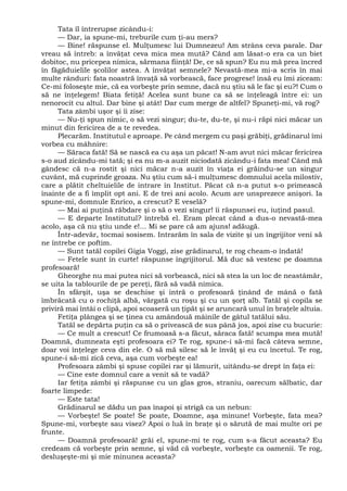 Tata îl întrerupse zicându-i:
— Dar, ia spune-mi, treburile cum ţi-au mers?
— Bine! răspunse el. Mulţumesc lui Dumnezeu! Am strâns ceva parale. Dar
vreau să întreb: a învăţat ceva mica mea mută? Când am lăsat-o era ca un biet
dobitoc, nu pricepea nimica, sărmana fiinţă! De, ce să spun? Eu nu mă prea încred
în făgăduielile şcolilor astea. A învăţat semnele? Nevastă-mea mi-a scris în mai
multe rânduri: fata noastră învaţă să vorbească, face progrese! însă eu îmi ziceam:
Ce-mi foloseşte mie, că ea vorbeşte prin semne, dacă nu ştiu să le fac şi eu?! Cum o
să ne înţelegem! Biata fetiţă! Acelea sunt bune ca să se înţeleagă între ei: un
nenorocit cu altul. Dar bine şi atât! Dar cum merge de altfel? Spuneţi-mi, vă rog?
Tata zâmbi uşor şi îi zise:
— Nu-ţi spun nimic, o să vezi singur; du-te, du-te, şi nu-i răpi nici măcar un
minut din fericirea de a te revedea.
Plecarăm. Institutul e aproape. Pe când mergem cu paşi grăbiţi, grădinarul îmi
vorbea cu mâhnire:
— Săraca fată! Să se nască ea cu aşa un păcat! N-am avut nici măcar fericirea
s-o aud zicându-mi tată; şi ea nu m-a auzit niciodată zicându-i fata mea! Când mă
gândesc că n-a rostit şi nici măcar n-a auzit în viaţa ei grăindu-se un singur
cuvânt, mă cuprinde groaza. Nu ştiu cum să-i mulţumesc domnului acela milostiv,
care a plătit cheltuielile de intrare în Institut. Păcat că n-a putut s-o primească
înainte de a fi împlit opt ani. E de trei ani acolo. Acum are unsprezece anişori. Ia
spune-mi, domnule Enrico, a crescut? E veselă?
— Mai ai puţină răbdare şi o să o vezi singur! îi răspunsei eu, iuţind pasul.
— E departe Institutul? întrebă el. Eram plecat când a dus-o nevastă-mea
acolo, aşa că nu ştiu unde e!... Mi se pare că am ajuns! adăugă.
Într-adevăr, tocmai sosisem. Intrarăm în sala de vizite şi un îngrijitor veni să
ne întrebe ce poftim.
— Sunt tatăl copilei Gigia Voggi, zise grădinarul, te rog cheam-o îndată!
— Fetele sunt în curte! răspunse îngrijitorul. Mă duc să vestesc pe doamna
profesoară!
Gheorghe nu mai putea nici să vorbească, nici să stea la un loc de neastâmăr,
se uita la tablourile de pe pereţi, fără să vadă nimica.
În sfârşit, uşa se deschise şi intră o profesoară ţinând de mână o fată
îmbrăcată cu o rochiţă albă, vărgată cu roşu şi cu un şorţ alb. Tatăl şi copila se
priviră mai întâi o clipă, apoi scoaseră un ţipăt şi se aruncară unul în braţele altuia.
Fetiţa plângea şi se ţinea cu amândouă mâinile de gâtul tatălui său.
Tatăl se depărta puţin ca să o privească de sus până jos, apoi zise cu bucurie:
— Ce mult a crescut! Ce frumoasă s-a făcut, săraca fată! scumpa mea mută!
Doamnă, dumneata eşti profesoara ei? Te rog, spune-i să-mi facă câteva semne,
doar voi înţelege ceva din ele. O să mă silesc să le învăţ şi eu cu încetul. Te rog,
spune-i să-mi zică ceva, aşa cum vorbeşte ea!
Profesoara zâmbi şi spuse copilei rar şi lămurit, uitându-se drept în faţa ei:
— Cine este domnul care a venit să te vadă?
Iar fetiţa zâmbi şi răspunse cu un glas gros, straniu, oarecum sălbatic, dar
foarte limpede:
— Este tata!
Grădinarul se dădu un pas înapoi şi strigă ca un nebun:
— Vorbeşte! Se poate! Se poate, Doamne, aşa minune! Vorbeşte, fata mea?
Spune-mi, vorbeşte sau visez? Apoi o luă în braţe şi o sărută de mai multe ori pe
frunte.
— Doamnă profesoară! grăi el, spune-mi te rog, cum s-a făcut aceasta? Eu
credeam că vorbeşte prin semne, şi văd că vorbeşte, vorbeşte ca oamenii. Te rog,
desluşeşte-mi şi mie minunea aceasta?
 