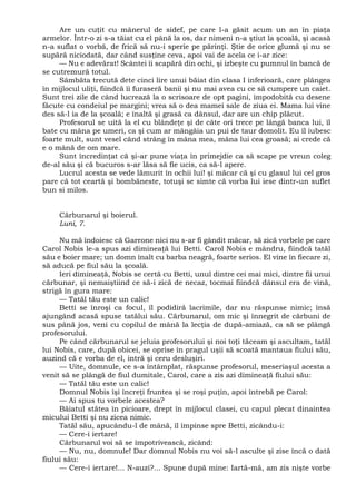 Are un cuţit cu mânerul de sidef, pe care l-a găsit acum un an în piaţa
armelor. Într-o zi s-a tăiat cu el până la os, dar nimeni n-a ştiut la şcoală, şi acasă
n-a suflat o vorbă, de frică să nu-i sperie pe părinţi. Ştie de orice glumă şi nu se
supără niciodată, dar când susţine ceva, apoi vai de acela ce i-ar zice:
— Nu e adevărat! Scântei îi scapără din ochi, şi izbeşte cu pumnul în bancă de
se cutremură totul.
Sâmbăta trecută dete cinci lire unui băiat din clasa I inferioară, care plângea
în mijlocul uliţi, fiindcă îi furaseră banii şi nu mai avea cu ce să cumpere un caiet.
Sunt trei zile de când lucrează la o scrisoare de opt pagini, împodobită cu desene
făcute cu condeiul pe margini; vrea să o dea mamei sale de ziua ei. Mama lui vine
des să-l ia de la şcoală; e înaltă şi grasă ca dânsul, dar are un chip plăcut.
Profesorul se uită la el cu blândeţe şi de câte ori trece pe lângă banca lui, îl
bate cu mâna pe umeri, ca şi cum ar mângâia un pui de taur domolit. Eu îl iubesc
foarte mult, sunt vesel când strâng în mâna mea, mâna lui cea groasă; ai crede că
e o mână de om mare.
Sunt încredinţat că şi-ar pune viaţa în primejdie ca să scape pe vreun coleg
de-al său şi că bucuros s-ar lăsa să fie ucis, ca să-l apere.
Lucrul acesta se vede lămurit în ochii lui! şi măcar că şi cu glasul lui cel gros
pare că tot ceartă şi bombăneste, totuşi se simte că vorba lui iese dintr-un suflet
bun si milos.
Cărbunarul şi boierul.
Luni, 7.
Nu mă îndoiesc că Garrone nici nu s-ar fi gândit măcar, să zică vorbele pe care
Carol Nobis le-a spus azi dimineaţă lui Betti. Carol Nobis e mândru, fiindcă tatăl
său e boier mare; un domn înalt cu barba neagră, foarte serios. El vine în fiecare zi,
să aducă pe fiul său la şcoală.
Ieri dimineaţă, Nobis se certă cu Betti, unul dintre cei mai mici, dintre fii unui
cărbunar, şi nemaiştiind ce să-i zică de necaz, tocmai fiindcă dânsul era de vină,
strigă în gura mare:
— Tatăl tău este un calic!
Betti se înroşi ca focul, îl podidiră lacrimile, dar nu răspunse nimic; însă
ajungând acasă spuse tatălui său. Cărbunarul, om mic şi înnegrit de cărbuni de
sus până jos, veni cu copilul de mână la lecţia de după-amiază, ca să se plângă
profesorului.
Pe când cărbunarul se jeluia profesorului şi noi toţi tăceam şi ascultam, tatăl
lui Nobis, care, după obicei, se oprise în pragul uşii să scoată mantaua fiului său,
auzind că e vorba de el, intră şi ceru desluşiri.
— Uite, domnule, ce s-a întâmplat, răspunse profesorul, meseriaşul acesta a
venit să se plângă de fiul dumitale, Carol, care a zis azi dimineaţă fiului său:
— Tatăl tău este un calic!
Domnul Nobis îşi încreţi fruntea şi se roşi puţin, apoi întrebă pe Carol:
— Ai spus tu vorbele acestea?
Băiatul stătea în picioare, drept în mijlocul clasei, cu capul plecat dinaintea
micului Betti şi nu zicea nimic.
Tatăl său, apucându-l de mână, îl împinse spre Betti, zicându-i:
— Cere-i iertare!
Cărbunarul voi să se împotrivească, zicând:
— Nu, nu, domnule! Dar domnul Nobis nu voi să-l asculte şi zise încă o dată
fiului său:
— Cere-i iertare!... N-auzi?... Spune după mine: Iartă-mă, am zis nişte vorbe
 