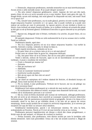 — Domnule, răspunse profesoara, metoda semnelor nu se mai întrebuinţează.
Acum avem o altă metodă nouă. N-ai auzit despre aceasta?
— Nu ştiu nimic! răspunse grădinarul, uimit. Lipsesc de trei ani din ţară,
poate chiar că mi-a şi scris nevasta şi eu n-am înţeles. Sunt cam greu de cap. O,
dragă fetiţă, acum mă înţelegi, îmi auzi glasul! Ia răspunde-mi mie, mă auzi? Auzi
ce-ţi spun eu?
— Nu, omule! zise profesoara, nu-ţi aude glasul, pentru că este surdă; înţelege
după mişcarea buzelor cuvintele ce i se spun, dar n-aude vorbele şi n-aude nici
măcar pe acelea pe care le pronunţă. Le spune pentru că am învăţat-o literă cu
literă, cum trebuie să mişte buzele şi limba, şi ce suflare trebuie să scoată din piept
şi din gât ca să-şi formeze glasul. Grădinarul asculta cu gura căscată şi nu pricepea
nimic.
— Spune-mi, drăguţă! zise el fetiţei, vorbindu-i la ureche, îţi pare bine, că s-a
întors tata?
El aşteptă răspunsul. Fetiţa se uită nedumerită la el şi nu scoase nici o vorbă.
Tatăl se tulbură.
Profesoara zâmbi, apoi zise:
— Nu ţi-a răspuns pentru că nu ţi-a văzut mişcarea buzelor. I-ai vorbit la
ureche. Întreab-o iarăşi, uitându-te drept în faţa ei.
Tatăl repetă întrebarea, uitându-se la ea:
— Îţi pare bine că s-a întors tata şi că n-o să mai plece?
Fetiţa care se uitase bine la gura lui, răspunse desluşit:
— Da, îmi pare bine că te-ai întors, dar să nu mai pleci niciodată!
Tatăl o sărută, nebun de bucurie, apoi ca să se încredinţeze că într-adevăr
vorbeşte, îi puse o mulţime de întrebări:
— Cum o cheamă pe mama ta?
— Antonia.
— Dar pe surioara ta?
— Adelaida.
— Cum se numeşte Institutul acesta?
— Institutul surdo-muţilor.
— Ştii să-mi spui cât face doi ori zece?
— Douăzeci!
Şi, pe când ne aşteptam să-l vedem râzând de fericire, el deodată începu să
plângă. Erau însă lacrimi de bucurie.
— Fii cu inimă, îi zise profesoara. Trebuie să te bucuri, iar nu să plângi: nu
vezi că-ţi întristezi fata?
Grădinarul luă mâna profesoarei şi o sărută de mai multe ori, zicând:
— Îţi mulţumesc din adâncul inimii, scumpa mea doamnă! Iartă-mă, nu sunt
vrednic să-ţi mulţumesc precum s-ar cuveni!
— Să nu crezi că fetita dumitale ştie numai să vorbească, adăugă profesoara.
Ea ştie să scrie şi să citească, face socoteli şi cunoaşte numele tuturor obiectelor
trebuincioase. Ştie de asemenea şi puţină istorie şi geografie. Acum e în clasa a Ii-a
normală; când le va face şi pe celelalte două, o să ştie să se apuce de vreun
meşteşug. Avem mulţi şcolari de-ai noştri în serviciul negustorilor, şi ei servesc pe
muşterii tot aşa de bine ca oricare altul sănătos.
Grădinarul înmărmurise, parcă i se întunecase mintea. Se uita la fată,
scărpinându-şi fruntea. Parcă-ar fi vrut să mai întrebe ceva şi nu cuteza.
Profesoara porunci îngrijitorului să cheme o elevă din clasa pregătitoare, o
fetiţă cam de opt anişori, ce intrase de curând în institut.
— Fetiţa aceasta, zise profesoara, este dintre acelea pe care le învăţăm cele
dintâi elemente. Iată cum procedăm: vreau să o fac să scoată sunetul e. Bagă de
seamă.
 