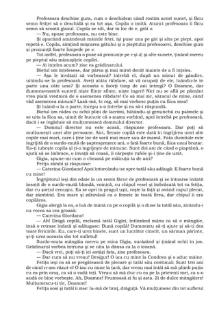 Profesoara deschise gura, cum o deschidem când rostim acest sunet, şi făcu
semn fetiţei să o deschidă şi ea tot aşa. Copila o imită. Atunci profesoara îi făcu
semn să scoată glasul. Copila se sili, dar în loc de e, grăi o.
— Nu, spuse profesoara, nu este bine.
Şi apucând amândouă mâinile fetei, îşi puse una pe gât şi alta pe piept, apoi
repetă e. Copila, simţind mişcarea gâtului şi a pieptului profesoarei, deschise gura
şi pronunţă foarte limpede pe e.
Tot astfel, profesoara o puse să pronunţe pe c şi d, şi alte sunete, ţinând mereu
pe pieptul său mânuşiţele copilei.
— Ai înţeles acum? zise ea grădinarului.
Bietul om înţelesese, dar părea şi mai mirat decât înainte de a fi înţeles.
— Aşa le învăţaţi să vorbească? întrebă el, după un minut de gândire,
uitându-se la profesoară. Aveţi atâta răbdare, să vă ocupaţi de ele, luându-le în
parte una câte una? Şi aceasta o faceţi timp de ani întregi? O Doamne, dar
dumneavoastră sunteţi nişte fiinţe sfinte, nişte îngeri! Nici nu se află pe pământ
vreo plată vrednică de o asemenea răbdare! Ce să mai zic, săracul de mine, când
văd asemenea minuni? Lasă-mă, te rog, să mai vorbesc puţin cu fiica mea!
Şi luând-o la o parte, începu s-o întrebe şi ea să-i răspundă.
Bietul om râdea cu ochii plini de lacrimi, bătându-şi genunchii cu palmele şi
se uita la fiica sa, uimit de bucurie că o auzea vorbind, apoi întrebă pe profesoară,
dacă i se îngăduie să mulţumească domnului director.
— Domnul director nu este acasă, răspunse profesoara. Dar poţi să
mulţumeşti unei alte persoane. Aici, fiecare copilă este dată în îngrijirea unei alte
copile mai mari, care-i ţine loc de soră mai mare sau de mamă. Fata dumitale este
îngrijită de o surdo-mută de şaptesprezece ani, o fată foarte bună, fiica unui brutar.
Ea-ţi iubeşte copila şi ţi-o îngrijeşte de minune. Sunt doi ani de când o piaptănă, o
ajută să se îmbrace, o învaţă să coasă, îi cârpeşte rufele şi-i ţine de urât.
Gigia, spune-mi cum o cheamă pe măicuţa ta de aici?
Fetiţa zâmbi şi răspunse:
— Caterina Giordano! Apoi întorcându-se spre tatăl său adăugă: E foarte bună
cu mine!
Îngrijitorul ieşi din odaie la un semn făcut de profesoară şi se întoarse îndată
însoţit de o surdo-mută blondă, voinică, cu chipul vesel şi îmbrăcată tot ca fetiţa,
dar cu şorţul cenuşiu. Ea se opri în pragul uşii, roşie la faţă şi având capul plecat,
dar zâmbind. Era mare şi zdravănă ca o femeie în toată firea, dar chipul îi era
copilăros.
Gigia alergă la ea, o luă de mână ca pe o copilă şi o duse la tatăl său, zicându-i
cu vocea sa cea groasă:
— Caterina Giordano!
— Ah! Dragă copilă, exclamă tatăl Gigiei, întinzând mâna ca să o mângâie,
însă o retrase îndată şi adăugase: Bună copilă! Dumnezeu să-ţi ajute şi să-ţi dea
toate fericirile. Eu, care-ţi urez binele, sunt un lucrător cinstit, un sărman părinte,
şi-ţi urez aceasta din tot sufletul!
Surdo-muta mângâia mereu pe mica Gigia, surâzând şi ţinând ochii în jos.
Grădinarul vorbea întruna şi se uita la dânsa ca la o icoană.
— Dacă vrei, poţi să-ţi iei astăzi fata, zise profesoara.
— Dar cum să nu vreau! Desigur! O iau cu mine la Condova şi o aduc mâine.
Fetiţa ieşi ca să se pregătească de plecare şi tatăl său continuă: Sunt trei ani
de când n-am văzut-o! O iau cu mine la ţară, dar vreau mai întâi să mă plimb puţin
cu ea prin oraş, ca să o vadă toţi. Vreau să mă duc cu ea pe la prietenii mei, ca s-o
audă ce bine vorbeşte. Ah, Doamne! Frumoasă zi fu şi asta. Zi de dulce mângâiere!
Mulţumescu-ţi ţie, Doamne!
Fetiţa sosi şi tatăl îi zise: Ia-mă de braţ, drăguţă. Vă mulţumesc din tot sufletul
 