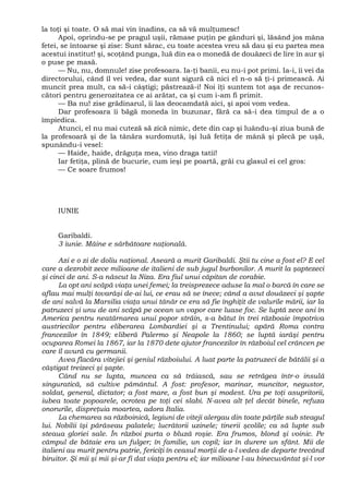 la toţi şi toate. O să mai vin înadins, ca să vă mulţumesc!
Apoi, oprindu-se pe pragul uşii, rămase puţin pe gânduri şi, lăsând jos mâna
fetei, se întoarse şi zise: Sunt sărac, cu toate acestea vreu să dau şi eu partea mea
acestui institut! şi, scoţând punga, luă din ea o monedă de douăzeci de lire în aur şi
o puse pe masă.
— Nu, nu, domnule! zise profesoara. Ia-ţi banii, eu nu-i pot primi. Ia-i, îi vei da
directorului, când îl vei vedea, dar sunt sigură că nici el n-o să ţi-i primească. Ai
muncit prea mult, ca să-i câştigi; păstrează-i! Noi îţi suntem tot aşa de recunos-
cători pentru generozitatea ce ai arătat, ca şi cum i-am fi primit.
— Ba nu! zise grădinarul, îi las deocamdată aici, şi apoi vom vedea.
Dar profesoara îi băgă moneda în buzunar, fără ca să-i dea timpul de a o
împiedica.
Atunci, el nu mai cuteză să zică nimic, dete din cap şi luându-şi ziua bună de
la profesoară şi de la tânăra surdomută, îşi luă fetiţa de mână şi plecă pe uşă,
spunându-i vesel:
— Haide, haide, drăguţa mea, vino draga tatii!
Iar fetiţa, plină de bucurie, cum ieşi pe poartă, grăi cu glasul ei cel gros:
— Ce soare frumos!
IUNIE
Garibaldi.
3 iunie. Mâine e sărbătoare naţională.
Azi e o zi de doliu naţional. Aseară a murit Garibaldi. Ştii tu cine a fost el? E cel
care a dezrobit zece milioane de italieni de sub jugul burbonilor. A murit la şaptezeci
şi cinci de ani. S-a născut la Niza. Era fiul unui căpitan de corabie.
La opt ani scăpă viaţa unei femei; la treisprezece aduse la mal o barcă în care se
aflau mai mulţi tovarăşi de-ai lui, ce erau să se înece; când a avut douăzeci şi şapte
de ani salvă la Marsilia viaţa unui tânăr ce era să fie înghiţit de valurile mării, iar la
patruzeci şi unu de ani scăpă pe ocean un vapor care luase foc. Se luptă zece ani în
America pentru neatârnarea unui popor străin, s-a bătut în trei războaie împotriva
austriecilor pentru eliberarea Lombardiei şi a Trentinului; apără Roma contra
francezilor în 1849; eliberă Palermo şi Neapole la 1860; se luptă iarăşi pentru
ocuparea Romei la 1867, iar la 1870 dete ajutor francezilor în războiul cel crâncen pe
care îl avură cu germanii.
Avea flacăra vitejiei şi geniul războiului. A luat parte la patruzeci de bătălii şi a
câştigat treizeci şi şapte.
Când nu se lupta, muncea ca să trăiască, sau se retrăgea într-o insulă
singuratică, să cultive pământul. A fost: profesor, marinar, muncitor, negustor,
soldat, general, dictator; a fost mare, a fost bun şi modest. Ura pe toţi asupritorii,
iubea toate popoarele, ocrotea pe toţi cei slabi. N-avea alt ţel decât binele, refuza
onorurile, dispreţuia moartea, adora Italia.
La chemarea sa războinică, legiuni de viteji alergau din toate părţile sub steagul
lui. Nobilii îşi părăseau palatele; lucrătorii uzinele; tinerii şcolile; ca să lupte sub
steaua gloriei sale. În război purta o bluză roşie. Era frumos, blond şi voinic. Pe
câmpul de bătaie era un fulger; în familie, un copil; iar în durere un sfânt. Mii de
italieni au murit pentru patrie, fericiţi în ceasul morţii de a-l vedea de departe trecând
biruitor. Şi mii şi mii şi-ar fi dat viaţa pentru el; iar milioane l-au binecuvântat şi-l vor
 