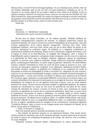 binecuvânta. A murit! O lume întreagă îl plânge. Tu nu-l înţelegi acum, Enrico. Dar vei
citi despre izbânzile sale şi cât vei trăi vei auzi totdeauna vorbindu-se de el. Pe
măsură ce vei creşte, figura lui va creşte o dată cu tine; când vei fi bărbat, ea îţi va
apărea uriaşă şi când nu vei mai fi pe lume, când nu vor mai trăi nici fiii fiilor tăi, nici
chiar urmaşii lor, totuşi generaţiile vor vedea sus figura luminată a acestui mântuitor
de popoare, încoronată de numele biruinţelor sale întocmai ca de un nimb de stele, şi
fiecărui italian îi va bate inima, când va rosti numele său.
Tatăl tău.
Armata.
Duminică, 11. Sărbătoare naţională,
întârziată din cauza morţii lui Garibaldi.
Ne-am dus în piaţa Castellor, ca să vedem parada. Soldaţii defilară pe
dinaintea comandantului corpului de armată, în mijlocul poporului înşirat pe
amândouă părţile. Pe când ei treceau în sunetul trâmbiţelor şi al muzicilor, tata îmi
numea regimentele şi-mi înşira gloriile steagurilor. Trecură mai întâi, elevii
Academiei militare, vreo trei sute, aceia care au să se facă ofiţeri de geniu şi de
artilerie, îmbrăcaţi în uniforme negre. Ei defilară cu o eleganţă cutezătoare şi
sprintenă de soldaţi şi de studenţi. După ei trecu infanteria: brigada din Aosta, care
a luptat la Goito şi la San-Martino, şi brigada din Bergamo, care a luptat la
Castelfidardo, patru regimente, companie după companie, mii de ciucuri ce păreau
a fi ghirlande de flori roşii ca sângele, înşirate, legănate, prinse la amândouă
capetele şi purtate prin mijlocul mulţimii. După infanterie înaintară soldaţii din
geniu, meşteşugarii războiului, cu pene negre şi galoane cărămizii. Pe când defilau
aceştia, vedeam înaintând în urma lor sute de pene lungi şi sumese în sus, care
treceau pe deasupra capetelor mulţimii: erau alpiniştii, apărătorii porţilor Italiei,
toţi înalţi, rumeni, vânjoşi, cu pălăriile lor calâbreze şi cu uniforma lor verde şi
frumoasă ca iarba cea proaspătă şi verde a munţilor lor. Alpiniştii tot mai treceau,
când se ivi un oarecare neastâmpăr în popor: soseau vânătorii vechiului batalion al
doisprezecelea — acela care intrase cel dintâi în Roma, prin spărtura de la Poarta
Pia; oacheşi, ageri, sprinteni, cu panaşele fâlfâind; ei trecură ca un torent negru, iar
sunetul trâmbiţelor lor răsună în toată piaţa ca un strigăt de bucurie. Dar zgomotul
trâmbiţelor fu acoperit de un alt zgomot întrerupt şi greoi, care ne vesti sosirea
artileriei de câmp. Atunci trecură frumoşii soldaţi cu galoanele galbene. Ei stăteau
mândri pe chesoanele lor trase de trei sute de perechi de cai plini de foc. Erau
urmaţi de măreţele lor tunuri, turnate în bronz şi oţel, care scânteiau la razele
soarelui, se zguduiau şi uruiau de se cutremura pământul. Apoi sosi, cu mers încet
şi maiestuos, frumoasă în aspra-i înfăţişare, cu soldaţi înalţi şi catâri voinici:
artileria de munte, aceea care ducea groaza şi moartea până unde poate să ajungă
piciorul omenesc. În sfârşit trecu în goana cailor, cu căştile strălucitoare sub soare,
cu lănciile ridicate în sus, cu steguleţele fâlfâind în vânt, cu uniformele sclipitoare
de aur şi argint, umplând aerul de zăngănit şi de nechezaturi, frumosul regiment
"Cavaleria Genova" care a trecut ca un uragan peste zece câmpuri de bătaie, de la
Santa Lucia până la Villafranca.
— Tată, ce frumos e! strigai eu.
Tata mă mustră pentru această exclamaţie şi-mi zise:
— Nu trebuie să priveşti armata ca un spectacol frumos. Toţi aceşti tineri,
voinici şi plini de speranţe, pot să fie chemaţi oricând, ca să-şi apere ţara şi toţi pot
să cadă în câteva ore străpunşi de gloanţe şi de schije. De câte ori, într-o serbare,
vei auzi strigând:
"Trăiască armata! Trăiască Italia!" Înfăţişează-ţi în zarea depărtată toate
 