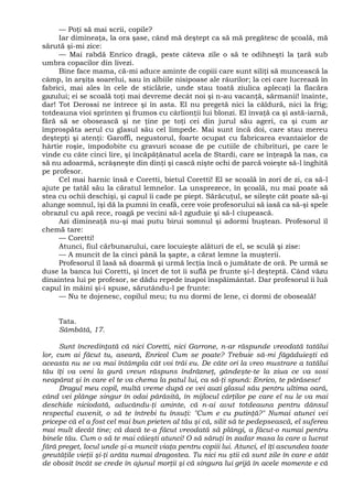 — Poţi să mai scrii, copile?
Iar dimineaţa, la ora şase, când mă deştept ca să mă pregătesc de şcoală, mă
sărută şi-mi zice:
— Mai rabdă Enrico dragă, peste câteva zile o să te odihneşti la ţară sub
umbra copacilor din livezi.
Bine face mama, că-mi aduce aminte de copiii care sunt siliţi să muncească la
câmp, în arşiţa soarelui, sau în albiile nisipoase ale râurilor; la cei care lucrează în
fabrici, mai ales în cele de sticlărie, unde stau toată ziulica aplecaţi la flacăra
gazului; ei se scoală toţi mai devreme decât noi şi n-au vacanţă, sărmanii! înainte,
dar! Tot Derossi ne întrece şi în asta. El nu pregetă nici la căldură, nici la frig;
totdeauna vioi sprinten şi frumos cu cârlionţii lui blonzi. El învaţă ca şi astă-iarnă,
fără să se obosească şi ne ţine pe toţi cei din jurul său ageri, ca şi cum ar
împrospăta aerul cu glasul său cel limpede. Mai sunt încă doi, care stau mereu
deştepţi şi atenţi: Garoffi, negustorul, foarte ocupat cu fabricarea evantaielor de
hârtie roşie, împodobite cu gravuri scoase de pe cutiile de chibrituri, pe care le
vinde cu câte cinci lire, şi încăpăţânatul acela de Stardi, care se înţeapă la nas, ca
să nu adoarmă, scrâşneşte din dinţi şi cască nişte ochi de parcă voieşte să-l înghită
pe profesor.
Cel mai harnic însă e Coretti, bietul Coretti! El se scoală în zori de zi, ca să-l
ajute pe tatăl său la căratul lemnelor. La unsprezece, în şcoală, nu mai poate să
stea cu ochii deschişi, şi capul îi cade pe piept. Sărăcuţul, se sileşte cât poate să-şi
alunge somnul, îşi dă la pumni în ceafă, cere voie profesorului să iasă ca să-şi spele
obrazul cu apă rece, roagă pe vecini să-l zguduie şi să-l ciupească.
Azi dimineaţă nu-şi mai putu birui somnul şi adormi buştean. Profesorul îl
chemă tare:
— Coretti!
Atunci, fiul cărbunarului, care locuieşte alături de el, se sculă şi zise:
— A muncit de la cinci până la şapte, a cărat lemne la muşterii.
Profesorul îl lasă să doarmă şi urmă lecţia încă o jumătate de oră. Pe urmă se
duse la banca lui Coretti, şi încet de tot îi suflă pe frunte şi-l deşteptă. Când văzu
dinaintea lui pe profesor, se dădu repede înapoi înspăimântat. Dar profesorul îi luă
capul în mâini şi-i spuse, sărutându-l pe frunte:
— Nu te dojenesc, copilul meu; tu nu dormi de lene, ci dormi de oboseală!
Tata.
Sâmbătă, 17.
Sunt încredinţată că nici Coretti, nici Garrone, n-ar răspunde vreodată tatălui
lor, cum ai făcut tu, aseară, Enricol Cum se poate? Trebuie să-mi făgăduieşti că
aceasta nu se va mai întâmpla cât voi trăi eu. De câte ori la vreo mustrare a tatălui
tău îţi va veni la gură vreun răspuns îndrăzneţ, gândeşte-te la ziua ce va sosi
neapărat şi în care el te va chema la patul lui, ca să-ţi spună: Enrico, te părăsesc!
Dragul meu copil, multă vreme după ce vei auzi glasul său pentru ultima oară,
când vei plânge singur în odai părăsită, în mijlocul cărţilor pe care el nu le va mai
deschide niciodată, aducându-ţi aminte, că n-ai avut totdeauna pentru dânsul
respectul cuvenit, o să te întrebi tu însuţi: "Cum e cu putinţă?" Numai atunci vei
pricepe că el a fost cel mai bun prieten al tău şi că, silit să te pedepsească, el suferea
mai mult decât tine; că dacă te-a făcut vreodată să plângi, a făcut-o numai pentru
binele tău. Cum o să te mai căieşti atunci! O să săruţi în zadar masa la care a lucrat
fără preget, locul unde şi-a muncit viaţa pentru copiii lui. Atunci, el îţi ascundea toate
greutăţile vieţii şi-ţi arăta numai dragostea. Tu nici nu ştii că sunt zile în care e atât
de obosit încât se crede în ajunul morţii şi că singura lui grijă în acele momente e că
 