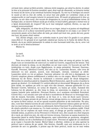 vă lasă mici, săraci şi fără ocrotire. Adesea intră noaptea, pe când tu dormi, în odaie
la tine şi te priveşte la lumina candelei; apoi, deşi rupt de oboseală, se întoarce iarăşi
la masa lui de lucru şi îşi continuă lucrarea începută. Tu nici nu-ti închipui că uneori
te caută şi stă cu tine de vorbă, ca să-şi mai uite grijile ce-i amărăsc viaţa şi de
neajunsurile ce cad asupra tuturor în această lume. El caută să găsească în tine un
prieten, ca să-i dea curaj. Are nevoie de dragostea ta, ca să-şi îmbărbăteze inima. Îţi
închipui dar, ce durere trebuie să fie pe el când, în locul iubirii, găseşte o inimă rece şi
o lipsă desăvârşită de respect? Să nu-ti mai mânjeşti sufletul, Enrico, cu aşa de
neagră nerecunoştinţă!
Află, drăguţule, că chiar de-ai fi bun ca un înger, totuşi n-ai putea să răsplăteşti
destul ceea ce el a făcut necontenit pentru tine. Gândeşte-te că viaţa e un nimic! O
nenorocire poate să te facă orfan de tată, pe când eşti încă mic, peste doi ani, peste
trei luni, ba poate chiar mâine.
Vai, Enrico dragă, cum s-ar schimba toate în jurul tău! Ce goală ti s-ar părea
casa fără el. Ce groază te-ar cuprinde văzând pe mama ta în haine de doliu! Du-te,
băiete, du-te pe vârful picioarelor în odaia în care lucrează tatăl tău, du-te, cere-i să
te ierte şi să te binecuvânteze!
Mama ta.
La ţară.
Luni, 19.
Tata m-a iertat şi de astă dată; ba mă lasă chiar să merg să petrec la ţară,
după cum ne învoiserăm de miercuri cu tatăl lui Coretti, negustorul de lemne. Toţi
doream să ieşim la câmp, ca să răsuflăm un aer mai curat. Ce bucurie pe noi! Ne
întâlnirăm cu toţii, după cum făgăduisem, în piaţa primăriei: Derossi, Garrone,
Garoffi, Precossi, bătrânul Coretti, fiul său şi eu. Luaserăm fiecare, câte ceva de
mâncare cu noi: poame, şuncă, ouă răscoapte, cârnaţi, cozonaci şi altele.
Luaserăm sticle cu vin şi pahare. Garrone adusese vin alb într-o damigeană, iar
Coretti umpluse plosca soldăţească a tatălui său cu vin negru. Micul Precossi, cu
hăinuţa lui de fierar, ducea la subţioară o enormă pâine de două kilograme.
Merserăm în omnibuz până la răspântia Maicii Domnului, apoi de acolo o luarăm la
goană pe dealuri. Ce verdeaţă! Ce umbră plăcută şi răcoroasă! Mergeam de-a dura
prin iarbă, ne spălam pe ochi cu apă rece din izvoare, săream gardurile! Ce nu
făceam! Coretti, bătrânul, ne urma de departe, cu haina pe umăr, fumând din
luleaua lui de pământ; şi, din timp în timp, ne ameninţa cu degetul, să nu ne
rupem hainele prin mărăcini. Precossi fluiera; nu-l auzisem niciodată fluierând.
Coretti fiul, e un omuleţ care ştie să facă o sumedenie de fleacuri cu briceagul său;
roţi de moară, furculiţe, stropitori; şi de bun ce e, voia să ducă sacii tuturor.
Sudoarea îi curgea şiroaie de pe frunte, totuşi alerga mereu ca o căprioară. Derossi
se oprea la fiece minut, ca să ne spună numele plantelor şi ale insectelor. Nu ştiu,
zău, cum face băiatul acesta de ştie atâtea lucruri! Garrone mânca pâine pe tăcute,
dar nu mai îmbuca aşa de voios ca odinioară; bietul Garrone! S-a schimbat cu totul
de când a pierdut-o pe mama sa. Cu toate acestea, e tot bun ca pâinea caldă. Când
unul din noi se repezea să sară vreun şanţ, el alerga pe partea cealaltă, ca să-i
întindă mâna, şi pentru că lui Precossi îi e frică de vaci, din cauză că a fost împuns
de o vacă, pe când era mic, de câte ori trecea vreuna, Garrone se aşeza înaintea lui.
Ajuserăm până la vârful Santa Margareta, apoi coborârăm pe povârniş, alergând,
sărind, dându-ne de-a berbeleacul ca nişte mere. Precossi se agăţă de un mărăcine
şi-şi rupse o bucată din haină. Bietul băiat o sfeclise; stătea şi se uita speriat la
peticul care-i atârna de pe umăr. Din fericire, Garoffi, care are totdeauna la el o
provizie de ace cu gămălie, îi prinse aşa de bine peticul, încât nu se mai vedea
 