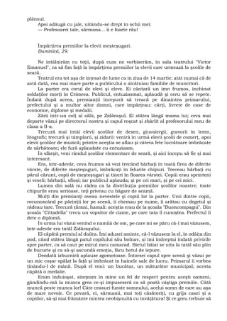 plânsul.
Apoi adăugă cu jale, uitându-se drept în ochii mei:
— Profesoarei tale, sărmana... îi e foarte rău!
Împărţirea premiilor la elevii meşteşugari.
Duminică, 29.
Ne întâlnirăm cu toţii, după cum ne vorbiserăm, în sala teatrului "Victor
Emanuel", ca să fim faţă la împărţirea premiilor la elevii care urmează la şcolile de
seară.
Teatrul era tot aşa de înţesat de lume ca în ziua de 14 martie; atât numai că de
astă dată, cea mai mare parte a publicului o alcătuiau familiile de muncitori.
La parter era corul de elevi şi eleve. Ei cântară un imn frumos, închinat
soldaţilor morţi în Crimeea. Publicul, entuziasmat, aplaudă şi ceru să se repete.
Îndată după aceea, premianţii începură să treacă pe dinaintea primarului,
prefectului şi a multor altor domni, care împărţeau: cărţi, livrete de case de
economie, diplome şi medalii.
Zării într-un colţ al sălii, pe Zidăraşul. El stătea lângă mama lui; ceva mai
departe văzui pe directorul nostru şi capul roşcat şi zbârlit al profesorului meu de
clasa a II-a.
Trecură mai întâi elevii şcolilor de desen, giuvaiergii, gravorii în lemn,
litografii; trecură şi tâmplarii, şi zidarii: veniră în urmă elevii şcolii de comerţ, apoi
elevii şcolilor de muzică; printre aceştia se aflau şi câteva fete lucrătoare îmbrăcate
de sărbătoare; ele fură aplaudate cu entuziasm.
În sfârşit, veni rândul şcolilor elementare de seară, şi aici începu să fie şi mai
interesant.
Era, într-adevăr, ceva frumos să vezi trecând bărbaţi în toată firea de diferite
vârste, de diferite meşteşuguri, îmbrăcaţi în felurite chipuri. Treceau bărbaţi cu
părul cărunt, copii de meşteşugari şi tineri în floarea vârstei. Copiii erau sprinteni
şi veseli; bărbaţii, sfioşi; iar publicul aplauda; şi pe cei mari, şi pe cei mici.
Lumea din sală nu râdea ca la distribuţia premiilor şcolilor noastre; toate
chipurile erau serioase, toţi priveau cu băgare de seamă.
Mulţi din premianţi aveau nevestele şi copiii lor la parter. Unii dintre copii,
recunoscând pe părinţii lor pe scenă, îi chemau pe nume, îi arătau cu degetul şi
râdeau tare. Trecură ţărani, hamali: aceştia erau de la şcoala "Buoncompagni". Din
şcoala "Cittadella" trecu un vopsitor de cizme, pe care tata îl cunoştea. Prefectul îi
dete o diplomă.
În urma lui văzui venind o namilă de om, pe care mi se păru că-l mai văzusem,
într-adevăr era tatăl Zidăraşului.
El căpătă premiul al doilea. Îmi adusei aminte, că-l văzusem la el, în odăiţa din
pod, când stătea lângă patul copilului său bolnav, şi îmi îndreptai îndată privirile
spre parter, ca să caut pe micul meu camarad. Bietul băiat se uita la tatăl său plin
de bucurie şi ca să-şi ascundă emoţia, făcu botul de iepure.
Deodată izbucniră aplauze zgomotoase. Întorsei capul spre scenă şi văzui pe
un mic coşar spălat la faţă şi îmbrăcat în hainele sale de lucru. Primarul îi vorbea
ţinându-l de mână. După el veni: un bucătar, un măturător municipal; acesta
căpătă o medalie.
Eram înduioşat, simţeam în mine un fel de respect pentru aceşti oameni,
gândindu-mă la munca grea ce-şi impuseseră ca să poată câştiga premiile. Câtă
muncă peste munca lor! Câte ceasuri furate somnului, acelui somn de care au aşa
de mare nevoie. Ce povară, ei, sărmanii, mai toţi căsătoriţi, cu grija casei şi a
copiilor, să-şi mai frământe mintea neobişnuită cu învăţătura! Şi ce greu trebuie să
 