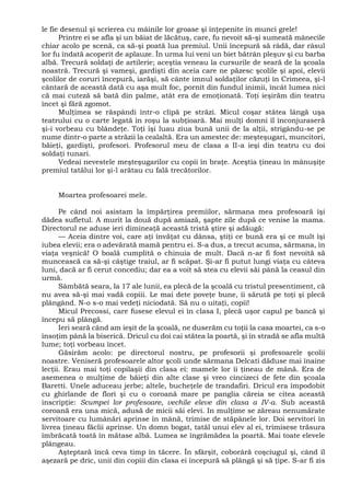 le fie desenul şi scrierea cu mâinile lor groase şi înţepenite în munci grele!
Printre ei se afla şi un băiat de lăcătuş, care, fu nevoit să-şi sumeată mânecile
chiar acolo pe scenă, ca să-şi poată lua premiul. Unii începură să râdă, dar râsul
lor fu îndată acoperit de aplauze. În urma lui veni un biet bătrân pleşuv şi cu barba
albă. Trecură soldaţi de artilerie; aceştia veneau la cursurile de seară de la şcoala
noastră. Trecură şi vameşi, gardişti din aceia care ne păzesc şcolile şi apoi, elevii
şcolilor de coruri începură, iarăşi, să cânte imnul soldaţilor căzuţi în Crimeea, şi-l
cântară de această dată cu aşa mult foc, pornit din fundul inimii, încât lumea nici
că mai cuteză să bată din palme, atât era de emoţionată. Toţi ieşirăm din teatru
încet şi fără zgomot.
Mulţimea se răspândi într-o clipă pe străzi. Micul coşar stătea lângă uşa
teatrului cu o carte legată în roşu la subţioară. Mai mulţi domni îl înconjuraseră
şi-i vorbeau cu blândeţe. Toţi îşi luau ziua bună unii de la alţii, strigându-se pe
nume dintr-o parte a străzii la cealaltă. Era un amestec de: meşteşugari, muncitori,
băieţi, gardişti, profesori. Profesorul meu de clasa a II-a ieşi din teatru cu doi
soldaţi tunari.
Vedeai nevestele meşteşugarilor cu copii în braţe. Aceştia ţineau în mânuşiţe
premiul tatălui lor şi-l arătau cu fală trecătorilor.
Moartea profesoarei mele.
Pe când noi asistam la împărţirea premiilor, sărmana mea profesoară îşi
dădea sufletul. A murit la două după amiază, şapte zile după ce venise la mama.
Directorul ne aduse ieri dimineaţă această tristă ştire şi adăugă:
— Aceia dintre voi, care aţi învăţat cu dânsa, ştiţi ce bună era şi ce mult îşi
iubea elevii; era o adevărată mamă pentru ei. S-a dus, a trecut acuma, sărmana, în
viaţa veşnică! O boală cumplită o chinuia de mult. Dacă n-ar fi fost nevoită să
muncească ca să-şi câştige traiul, ar fi scăpat. Şi-ar fi putut lungi viaţa cu câteva
luni, dacă ar fi cerut concediu; dar ea a voit să stea cu elevii săi până la ceasul din
urmă.
Sâmbătă seara, la 17 ale lunii, ea plecă de la şcoală cu tristul presentiment, că
nu avea să-şi mai vadă copiii. Le mai dete poveţe bune, îi sărută pe toţi şi plecă
plângând. N-o s-o mai vedeţi niciodată. Să nu o uitaţi, copii!
Micul Precossi, care fusese elevul ei în clasa I, plecă uşor capul pe bancă şi
începu să plângă.
Ieri seară când am ieşit de la şcoală, ne duserăm cu toţii la casa moartei, ca s-o
însoţim până la biserică. Dricul cu doi cai stătea la poartă, şi în stradă se afla multă
lume; toţi vorbeau încet.
Găsirăm acolo: pe directorul nostru, pe profesorii şi profesoarele şcolii
noastre. Veniseră profesoarele altor şcoli unde sărmana Delcati dăduse mai înaine
lecţii. Erau mai toţi copilaşii din clasa ei: mamele lor îi ţineau de mână. Era de
asemenea o mulţime de băieţi din alte clase şi vreo cincizeci de fete din şcoala
Baretti. Unele aduceau jerbe; altele, bucheţele de trandafiri. Dricul era împodobit
cu ghirlande de flori şi cu o coroană mare pe panglia căreia se citea această
inscripţie: Scumpei lor profesoare, vechile eleve din clasa a IV-a. Sub această
coroană era una mică, adusă de micii săi elevi. In mulţime se zăreau nenumărate
servitoare cu lumânări aprinse în mână, trimise de stăpânele lor. Doi servitori în
livrea ţineau făclii aprinse. Un domn bogat, tatăl unui elev al ei, trimisese trăsura
îmbrăcată toată în mătase albă. Lumea se îngrămădea la poartă. Mai toate elevele
plângeau.
Aşteptară încă ceva timp în tăcere. În sfârşit, coborâră coşciugul şi, când îl
aşezară pe dric, unii din copiii din clasa ei începură să plângă şi să ţipe. S-ar fi zis
 