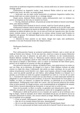 nesocotite şi nedemne împotriva tatălui tău, căruia tatăl meu se simte onorat de a-i
strânge mâna!
Cărbunarul se împotrivi iarăşi, însă domnul Nobis stărui şi mai mult, şi
copilul zise încet, de abia i se auzea glasul:
— Iartă-mă, am zis nişte vorbe nesocotite şi nedemne împotriva tatălui tău,
căruia tatăl meu se simte onorat de a-i strânge mâna!
După aceea, domnul Nobis întinse mâna cărbunarului care i-o strânse cu
putere şi împinse pe fiul său în braţele lui Carol.
— Vă rog, domnule profesor, să puneţi pe aceşti doi băieţi în bancă unul lângă
altul, zise domnul Nobis.
Când băieţii fură rânduiţi la locul cuvenit, tatăl lui Carol salută şi plecă.
Cărbunarul rămase câteva minute pe gânduri, uitându-se la cei doi copii, care
stăteau alături; se apropie de bancă şi rămase uitându-se ţintă la Nobis cu o privire
iubitoare şi plină de părere de rău, ca şi cum ar fi voit să-i spună ceva, dar nu zise
nimic; întinse mâna, ca să-l mângâie şi nu cuteza; atinse numai uşor fruntea cu
degetele cele groase. Se îndreptă după aceea către uşă, se întoarse încă o dată, ca
să-l vadă, şi plecă.
— Aduceţi-vă bine aminte ce aţi văzut, dragii mei copii, zise profesorul,
aceasta e cea mai frumoasă lecţie din timpul anului...
Profesoara fratelui meu.
Joi, 10.
Fiul cărbunarului fusese şi şcolarul profesoarei Delcati, care a venit azi să
vadă pe fratele meu bolnav. Ce de am mai râs, când ne-a spus că mama băiatului
acela, acum doi ani, îi adusese un şorţ plin cu cărbuni, ca să-i mulţumească,
fiindcă dăduse medalie fiului ei. Sărmana mamă stăruia mereu să-i primească
cărbunii şi mai că plângea când se văzu silită să se întoarcă înapoi cu povara. Ne
mai spuse şi despre o altă femeie, care i-a adus un bucheţel de flori foarte greu,
pentru că în mijlocul lui pusese un fişic de gologani.
Am petrecut minunat cu dânsa, şi frăţiorul meu, care până atunci nu voise cu
nici un chip, să ia doctoria, de dragul ei a luat-o. Câtă răbdare trebuie să aibă
cineva cu copii din clasa I inferioară, toţi ştirbi ca nişte unchiaşi, de nu pot nici
măcar să pronunţe curat literele r şi s. Apoi, unul tuşeşte, altuia îi curge sânge din
nas, unul îşi pierde pantofii pe sub bănci, altul plânge fiindcă s-a înţepat cu o
peniţă, un al treilea se vaită că a greşit cumpărând un caiet nr. 2 în loc de un caiet
nr. 1. Cincizeci de copii într-o clasă care nu ştiu boacă, cu nişte mânuşiţe mititele şi
plăpânde cu care trebuie să ţină condeiul, ca să scrie. Buzunarele lor sunt pline: cu
stafide, cu năut, cu nasturi, cu dopuri de sticluţe, cu pietricele şi cu tot felul de
mărunţişuri. Profesoarele sunt silite să-i caute, căci îşi ascund nimicuri de acelea
chiar şi prin pantofi. Pe lângă acestea, sunt neastâmpăraţi şi nebăgători de seamă;
când intră o muscă zbârnâind pe fereastră, îi vezi pe toţi cu ochii în sus.
Vara vin la şcoală: cu flori, cu iarbă, cu gândaci care zboară prin clasă, cad în
călimări, ies plini de cerneală şi se plimbă pe caiete de le mâzgălesc peste tot.
Profesoara e silită să fie pentru ei ca o mamă: să-i ajute ca să se îmbrace; să-i
lege la deget, când se înţeapă; să le ridice căciuliţele de pe jos; să observe să nu-şi
schimbe paltoanele la ieşire, căci atunci zbiară şi strigă. Bietele profesoare! Ba mai
vin şi mamele să se plângă:
— Cum se poate, domnişoară, băiatul meu şi-a pierdut condeiul!
— Dar de ce nu învaţă nimica fiul meu, domnişoară?
— De ce n-ai dat menţiune lui Costică al meu? Învaţă foarte bine!
— De ce nu porunceşti să bată cuiul acela de la bancă? Ionel al meu şi-a rupt
 