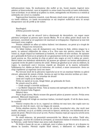înfrumuseţezi viaţa. Îţi mulţumesc din suflet şi ţie, bună mamă, îngerul meu
păzitor şi binecuvântat, care ai împărţit cu mine toate bucuriile şi toate suferinţele,
care ai învăţat, te-ai obosit şi ai plâns cu mine, mângâindu-mi fruntea cu o mână şi
arătându-mi cerul cu cealaltă.
Îngenunchez înaintea voastră, cum făceam când eram copil, şi vă mulţumesc
cu toată căldura, cu toată recunoştinţa ce aţi inspirat sufletului meu în aceşti
doisprezece ani de jertfă şi de iubire.
Naufragiul.
(Ultima povestire lunară)
Sunt câţiva ani de atunci! într-o dimineaţă de decembrie, un vapor mare
părăsea Liverpool şi pornea spre insula Malta. Pe el se aflau peste două sute de
persoane, socotind şi cei şaptezeci de marinari ai echipajului. Căpitanul şi mai toţi
marinarii erau englezi.
Printre călători se aflau şi câţiva italieni: trei doamne, un preot şi o trupă de
muzicanţi. Timpul era întunecos.
Un băiat italian, cam de doisprezece ani, frumos la faţă, stătea singur la o
parte, în salonul călătorilor de clasa a II-a. Era cam mic pentru vârsta lui, dar
voinic şi, după chipul lui îndrăzneţ şi hotărât, se vedea că este sicilian. Se aşezase
pe o grămadă de funii şi se proptea de un geamantan vechi şi rupt în care îşi vârâse
toată averea sa. Era oacheş la chip şi părul său negru şi creţ îi cădea pe umeri.
Bietul băiat era îmbrăcat sărăcăcios; îşi pusese pe spinare un tartan zdrenţăros şi
o geantă veche de piele îi atârna de umăr. Stătea pe gânduri şi se uita la călători, la
vapor, la marinarii care-i treceau repede pe dinainte şi la marea neliniştită.
Înfăţişarea lui, dădea pe faţă că îndurase, de curând, o mare nenorocire. Avea un
chip copilăresc şi expresia unui om mare.
Nu trecuse mult de la plecarea vaporului şi se ivi un marinar bătrân cu părul
cărunt, aducând de mână o fetiţă. Acesta se opri în faţa micului sicilian şi-i zise:
— Mario, iată, îţi aduc o tovarăşe de drum!
Lăsă aici copila şi se depărtă.
Fetiţa se aşeză şi ea jos, lângă băiat, pe grămada de funii.
Se uitară unul la altul.
— Unde mergi! o întrebă sicilianul.
— La Malta! răspunse fetiţa. Tata şi mama mă aşteaptă acolo. Mă duc la ei. Pe
mine mă cheamă Iulia Fagiani.
Băiatul tăcu.
Puţin după aceea, Mario scoase din geantă pâine şi poame uscate. Fetiţa avea
pesmeţi. Mâncară împreună.
— Bucuraţi-vă! strigă un marinar italian, trecând repede. O să fie dans mare,
în curând!
Vântul creştea din ce în ce, vaporul se clătina tot mai tare; dar copiii care nu
sufereau de răul de mare, nici nu băgau de seamă.
Fetiţa zâmbea mereu. Era cam tot de vârsta tovarăşului său, dar mult mai
înaltă, oacheşă, ca şi el, şi slabă; crescută în lipsuri, sărăcuţa, era îmbrăcată cât se
poate de prost. Părul îi era scurt şi creţ. Purta o basma roşie pe cap şi la urechi avea
cercei de argint.
Pe când mâncau, îşi povestiră nenorocirile lor. Mario era orfan. Tatăl său,
meşteşugar, murise de curând la Liverpool, şi consulul italian îl trimitea în ţara sa,
la Palermo, unde bietul băiat mai avea rude depărtate.
Pe fetiţă o luase de un an, o mătuşă, care o iubea ca pe fata ei, şi o dusese cu
dânsa la Londra. Părinţii copilei fiind săraci, o dăduseră cu nădejdea să
 