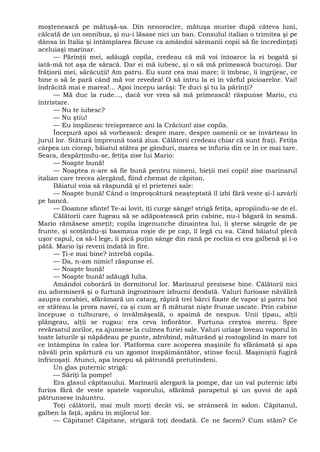 moştenească pe mătuşă-sa. Din nenorocire, mătuşa murise după câteva luni,
călcată de un omnibuz, şi nu-i lăsase nici un ban. Consulul italian o trimitea şi pe
dânsa în Italia şi întâmplarea făcuse ca amândoi sărmanii copii să fie încredinţaţi
aceluiaşi marinar.
— Părinţii mei, adăugă copila, credeau că mă voi întoarce la ei bogată şi
iată-mă tot aşa de săracă. Dar ei mă iubesc, şi o să mă primească bucuroşi. Dar
frăţiorii mei, sărăcuţii! Am patru. Eu sunt cea mai mare; îi îmbrac, îi îngrijesc, ce
bine o să le pară când mă vor revedea! O să intru la ei în vârful picioarelor. Vai!
îndrăcită mai e marea!... Apoi începu iarăşi: Te duci şi tu la părinţi?
— Mă duc la rude..., dacă vor vrea să mă primească! răspunse Mario, cu
întristare.
— Nu te iubesc?
— Nu ştiu!
— Eu împlinesc treisprezece ani la Crăciun! zise copila.
Începură apoi să vorbească: despre mare, despre oamenii ce se învârteau în
jurul lor. Stătură împreună toată ziua. Călătorii credeau chiar că sunt fraţi. Fetiţa
cârpea un ciorap, băiatul stătea pe gânduri, marea se înfuria din ce în ce mai tare.
Seara, despărţindu-se, fetiţa zise lui Mario:
— Noapte bună!
— Noaptea n-are să fie bună pentru nimeni, bieţii mei copii! zise marinarul
italian care trecea alergând, fiind chemat de căpitan.
Băiatul voia să răspundă şi el prietenei sale:
— Noapte bună! Când o împroşcătură neaşteptată îl izbi fără veste şi-l azvârli
pe bancă.
— Doamne sfinte! Te-ai lovit, îţi curge sânge! strigă fetiţa, apropiindu-se de el.
Călătorii care fugeau să se adăpostească prin cabine, nu-i băgară în seamă.
Mario rămăsese ameţit; copila îngenunche dinaintea lui, îi şterse sângele de pe
frunte, şi scoţându-şi basmaua roşie de pe cap, îl legă cu ea. Când băiatul plecă
uşor capul, ca să-l lege, îi pică puţin sânge din rană pe rochia ei cea galbenă şi i-o
pătă. Mario îşi reveni îndată în fire.
— Ţi-e mai bine? întrebă copila.
— Da, n-am nimic! răspunse el.
— Noapte bună!
— Noapte bună! adăugă Iulia.
Amândoi coborâră în dormitorul lor. Marinarul prezisese bine. Călătorii nici
nu adormiseră şi o furtună îngrozitoare izbucni deodată. Valuri furioase năvăliră
asupra corabiei, sfărâmară un catarg, răpiră trei bărci fixate de vapor şi patru boi
ce stăteau la prora navei, ca şi cum ar fi măturat nişte frunze uscate. Prin cabine
începuse o tulburare, o învălmăşeală, o spaimă de nespus. Unii ţipau, alţii
plângeau, alţii se rugau: era ceva înfiorător. Furtuna creştea mereu. Spre
revărsatul zorilor, ea ajunsese la culmea furiei sale. Valuri uriaşe loveau vaporul în
toate laturile şi năpădeau pe punte, zdrobind, măturând şi rostogolind în mare tot
ce întâmpina în calea lor. Platforma care acoperea maşinile fu sfărâmată şi apa
năvăli prin spărtură cu un zgomot înspăimântător, stinse focul. Maşiniştii fugiră
înfricoşaţi. Atunci, apa începu să pătrundă pretutindeni.
Un glas puternic strigă:
— Săriţi la pompe!
Era glasul căpitanului. Marinarii alergară la pompe, dar un val puternic izbi
furios fără de veste spatele vaporului, sfărâmă parapetul şi un şuvoi de apă
pătrunsese înăuntru.
Toţi călătorii, mai mult morţi decât vii, se strânseră în salon. Căpitanul,
galben la faţă, apăru în mijlocul lor.
— Căpitane! Căpitane, strigară toţi deodată. Ce ne facem? Cum stăm? Ce
 