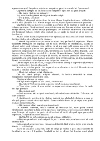 speranţă ne dai? Scapă-ne, căpitane, scapă-ne, pentru numele lui Dumnezeu!
Căpitanul aşteptă să se potolească strigătele, apoi zise cu glas liniştit:
— Nu mai e nădejde de scăpare!
Toţi amuţiră de groază. O singură femeie strigă:
— Fie-ţi milă, Doamne!
Călătorii rămaseră câtva timp în acea tăcere înspăimântătoare, uitându-se
unii la alţii, pieriţi la faţă. Marea mugea mereu, vaporul plutea cu mare greutate.
Căpitanul vru să încerce o scăpare şi porunci să se dezlege o barcă şi să o
coboare pe mare. Cinci marinari intrară într-însa, dar luntrea nici nu apucase să
atingă undele, când un val uriaş o şi rostogoli. Doi marinari se înecară. Unul din ei
era bătrânul italian; ceilalţi abia putură să se agaţe de funii şi să se urce pe
bastiment.
Atunci chiar marinarii pierdură orice speranţă şi două ceasuri după aceasta,
bastimentul se şi scufundase la parapet.
O scenă îngrozitoare se petrecea în acest timp pe bordul vaporului. Mame
disperate strângând pe copilaşii lor la sân; prietenii se îmbrăţişau, dându-şi
ultimul adio: unii coborau prin cabine, ca să nu mai vadă marea cu ochii. Un
călător se împuşcă şi căzu mort pe scara cabinelor. Mulţi din acei nenorociţi se
agăţau în disperarea lor unii de alţii, îşi frământau mâinile, cădeau leşinaţi. Unii
îngenuncheau dinaintea preotului cerându-i binecuvântarea. Copiii ţipau, lumea
răcnea. Se auzeau glasuri ascuţite şi stranii; se vedeau persoane înmărmurite,
nemişcate, cu ochii mari, holbaţi şi aţintiţi fără privire; păreau că înnebuniseră.
Zăreai pretutindeni chipuri pe care se întipărise moartea.
Cei doi copii, Iulia şi Mario, se agăţaseră de un catarg al vaporului şi priveau
marea nesimţitori, fără să clipească.
Marea se potolise puţin, dar vaporul se scufunda cu încetul. Numai câteva
minute şi valurile aveau să-l înghită.
— Dezlegaţi şalupa! strigă căpitanul.
Cea din urmă şalupă, singura rămasă, fu îndată coborâtă în mare.
Paisprezece marinari săriră într-însa.
Căpitanul rămase pe vapor.
— Căpitane! strigară cei din barcă, vino cu noi.
— Nu, băieţi! Trebuie să mor la postul meu! răspunse căpitanul.
— Vino, vino, poate că vom întâlni un vapor care să ne scape; vino, de unde
nu, eşti pierdut!
— Nu, rămân aici!
— Mai avem un loc! strigară marinarii, adresându-se călătorilor. O femeie, să
vină o femeie!
O biată femeie, susţinută de căpitan înaintă, dar văzând depărtarea la care se
afla şalupa nu cuteză să sară şi leşină. Toate celelalte femei de pe vapor erau şi ele
leşinate sau pe moarte.
— Să vină un băiat! mai strigară marinarii.
La această chemare, micul sicilian şi tovarăşa lui, care până atunci
rămăseseră împietriţi în faţa acelui spectacol îngrozitor, se deşteptară deodată din
acea letargie, şi împinşi de puternicul instinct al vieţii, alergară spre parapetul
vaporului, strigând amândoi deodată:
— Eu! Eu! Şi se îmbrânceau ca două animale sălbatice.
— Daţi-ne pe cel mai mic! strigară de jos. Luntrea este prea încărcată, să vină
cel mai mic!
Iulia, auzind aceste cuvinte, rămase ca trăsnită, lăsă braţele în jos şi se uită la
Mario, cu ochii stinşi.
Mario se uită şi el la ea; văzu pata de sânge pe rochia ei şi-şi aduse aminte de
bunătatea cu care îl îngrijise. Deodată se ivi pe chipul lui lumina unui gând
 