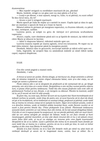 dumnezeiesc.
— Mai repede! strigară cu nerăbdare marinarii de jos, plecăm!
Mario, hotărât, strigă cu un glas care nu mai părea a fi al lui.
— Luaţi-o pe dânsa, e mai uşoară, mergi tu, Iulio, tu ai părinţi, eu sunt orfan!
Îţi dau locul meu, du-te!
— Arunc-o jos! îi strigară marinarii.
Mario apucă pe Iulia de mijloc şi o azvârli în mare. Copila ţipă şi căzu în apă,
dar un marinar o apucă de braţ şi o trase în barcă.
Băiatul stătea în picioare pe marginea vaporului, cu fruntea ridicată, cu părul
în vânt, nemişcat, sublim.
Luntrea porni, şi scăpă cu greu de vârtejul ce-l pricinuia scufundarea
vaporului.
Atunci, copila, care rămăsese până aici ca şi lipsită de simţuri, îşi ridică ochii
către Mario şi izbucni în lacrimi.
— Adio! îi răspunse băiatul, ridicând mâinile spre cer.
Luntrea înainta repede pe marea agitată, cerul era întunecos. Pe vapor nu se
mai văita nimeni. Apa ajunsese până la marginea punţii.
Deodată, băiatul căzu în genunchi, încrucişă mâinile şi ridică ochii spre cer.
Iulia, îngrozită, îşi acoperi faţa cu amândouă mâinile şi când ridică iarăşi
capul, vaporul dispăruse.
IULIE
Cea din urmă pagină a mamei mele.
Sâmbătă, 1 iulie.
A trecut şi acest an şcolar, Enrico dragă, şi mă bucur că, drept amintire a ultimei
zile, îţi rămâne întipărit în minte chipul viteazului băiat, care şi-a dat viaţa, ca să
scape pe aceea a prietenei sale.
Peste câteva zile o să te desparţi de profesorii şi de camarazii tăi şi, pe lângă
aceasta, am să-ţi dau şi o veste tristă. Despărţirea n-are să fiee numai pentru câteva
luni, ci poate chiar pentru totdeauna. Tatăl tău din cauza profesiei sale este silit să
părăsească Turinul şi noi, fireşte, o să mergem cu dânsul. Plecăm la toamnă, astfel
că tu vei fi nevoit să intri în altă şcoală.
Îţi pare rău, nu este aşa, Enrico! Şi cum să nu-ţi pară rău! Sunt încredinţată că-ţi
iubeşti vechea ta şcoală, unde timp de patru ani, ai avut bucuria să te duci de două
ori pe zi la învăţătură, să te întâlneşti cu aceiaşi colegi, profesori şi părinţi; unde tatăl
tău şi mama ta veneau voioşi să te aştepte la ieşire. Sigur că-ţi iubeşti şcoala, unde ţi
s-a deschis mintea, unde ai întâlnit atâţia tovarăşi buni, unde fiecare cuvânt ce ai
auzit a fost pentru binele tău. Chiar pedepsele ţi-au folosit. Păstrează totdeauna
această dulce amintire şi i-aţi rămas bun din inimă, de la toţi aceşti drăgălaşi băieţi.
Unii din ei vor ti supuşi poate la neajunsuri, îşi vor pierde părinţii; alţii vor muri tineri:
alţii îşi vor vărsa sângele pe câmpul de bătaie; mulţi se vor face cinstiţi şi buni
meşteşugari, părinţi muncitori, şi cine ştie dacă vreunul din ei nu o să aducă vreun
mare folos ţării sale, şi nu-şi va câştiga un renume prin vreo faptă însemnată!
Despartă-te de ei cu iubire. Lasă o părticică din inima ta în această mare familie pe
care tatăl tău şi mama ta o iubesc, pentru că ea te-a iubit pe tine; în care ai intrat
copilaş şi din care ieşi flăcău în toată firea.
Şcoala ţi-a fost mamă; ea te-a luat din braţele mele pe când nu ştiai încă să
vorbeşti desluşit şi acum mi te înapoiază mare, voinic, bun şi silitor. Eu o
 