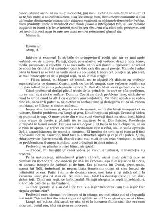 binecuvântez, iar tu să nu o uiţi niciodată, fiul meu. E chiar cu neputinţă să o uiţi. O
să te faci mare, o să colinzi lumea, o să vezi oraşe mari, monumente minunate şi o să
uiţi multe din lucrurile văzute; dar clădirea modestă cu obloanele ferestrelor închise,
mica grădiniţă unde a îmbobocit cea dintâi floare a inteligenţei tale, îţi vor rămâne
întipărite în inimă şi ţi le vei aminti până la cea din urmă zi a vieţii tale, precum eu îmi
voi aminti în veci casa în care am auzit pentru prima oară glasul tău.
Mama ta.
Examenul.
Marţi, 4.
Iată-ne la examen! În străzile de primprejurul şcolii nici nu se mai aude
vorbindu-se de altceva. Părinţi, copii, guvernante: toţi vorbesc despre note, teme,
medii, promovări şi repetiţii. Ţi se face milă, când vezi părinţii îngrijoraţi, aducând
pe copiii lor de mână şi auzindu-i cum le dau cele din urmă poveţe. Mamele îi aduc
până la bancă şi se uită să vadă dacă au cerneală; le încearcă peniţele şi, plecând,
se mai întorc spre ei de la pragul uşii, ca să le mai strige:
— Fii cu inimă, cu băgare de seamă, nu te zăpăci! Ne dăduse ca profesor
supraveghetor pe domnul Coatti, acela cu barbă neagră, care vorbeşte copiilor cu
un glas înfiorător şi nu pedepseşte niciodată. Unii din băieţi erau galbeni ca ceara.
Când profesorul dezlipi plicul trimis de la primărie, în care se afla problema,
nu se mai auzi nici o suflare. Domnul Coatti ne dictă problema tare, uitându-se
când la unul, când la altul cu o privire ameninţătoare. Cu toate acestea se vedea
bine că, dacă ar fi putut să ne dicteze în acelaşi timp şi dezlegarea ei, ca să trecem
toţi clasa, ar fi făcut-o din tot sufletul.
Începurăm lucrarea şi, după o oră de muncă, mulţi din băieţi începură să se
tulbure, fiindcă problema era lungă şi grea. Unul începu să plângă. Crossi îşi dădea
cu pumnul în cap. O mare parte din ei nu sunt vinovaţi dacă nu ştiu; bieţii băieţi
n-au vreme să înveţe şi părinţii nu se îngrijesc de ei. Din fericire, Providenţa
întrupată în bunul nostru Derossi nu era departe. El făcea în toate chipurile, ca să
le vină în ajutor. Le trecea cu mare îndemânare câte o cifră, sau le sufla operaţia
fără a atrage băgarea de seamă a nimănui. El îngrijea de toţi, ca şi cum ar fi fost
profesorul nostru. Garrone, fiind tare la aritmetică, ajuta şi el pe cât putea. Ajuta,
chiar devenise foarte amabil. Stardi stătu mai mult de un ceas nemişcat, cu ochii
pe problemă, cu fruntea în mâini, apoi o dezlegă în cinci minute.
Profesorul se plimba printre bănci, strigând:
— Tăcere, fiţi liniştiţi! Şi când vedea pe vreunul tulburat, îl însufleţea cu
privirea.
Pe la unsprezece, uitându-mă printre zăbrele, văzui mulţi părinţi care se
plimbau cu nerăbdare. Recunoscui pe tatăl lui Precossi, aşa cum ieşise de la lucru,
cu obrazul înnegrit de cărbuni şi de fum. Era şi mama lui Crossi, precupeaţa,
mama lui Nelli, îmbrăcată în negru; biata femeie nu putea să stea locului de
neliniştită ce era. Puţin înainte de douăsprezece, sosi tata şi îşi ridică ochii la
fereastra unde ştia că stau eu. Scumpul meu tată! La douăsprezece punct sfâr-
şirăm toţi. Când am ieşit, ce îmbulzeală! Părinţii alergau la copii întrebându-i,
luându-le caietele şi răsfoindu-le.
— Câte operaţii vi s-au dat? Ce total v-a ieşit? Scăderea cum ţi-a ieşit? Dar
virgula zecimalelor?
Profesorii erau chemaţi în dreapta şi în stânga; nu mai ştiau cui să răspundă
mai întâi. Tata îmi luă din mână copia mâzgălită, se uită la ea şi-mi spuse că e bine.
Lângă noi stătea lăcătuşul, se uita şi el la lucrarea fiului său, dar era cam
încurcat, bietul om, căci nu prea se pricepea.
 