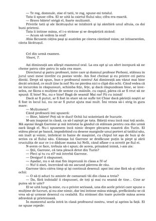 — Te rog, domnule, zise el tatii, te rog, spune-mi totalul.
Tata îi spuse cifra. El se uită la caietul fiului său; cifra era exactă.
— Bravo băiete! strigă el, foarte mulţumit.
Privirile tatii şi ale lăcătuşului se întâlniră şi îşi zâmbiră unul altuia, ca doi
buni prieteni.
Tata îi întinse mâna, el i-o strânse şi se despărţiră zicând:
— Acum să vedem la oral!
Abia făcusem câţiva paşi şi auzirăm pe cineva cântând voios; ne întoarserăm,
cânta lăcătuşul.
Cel din urmă examen.
Vineri, 7.
Azi dimineaţă am sfârşit examenul oral. La ora opt şi un sfert începură să ne
cheme patru câte patru în sala cea mare.
Directorul şi patru profesori, între care şi domnul profesor Perboni, stăteau în
jurul unei mese învelite cu postav verde. Am fost chemat şi eu printre cei patru
dintâi. Drept să spun, bun e profesorul nostru! Azi dimineaţă am văzut mai bine
decât oricând, ce mult ţine la noi! Nu ne pierdea nici o clipă din ochi. Când vedea că
ne încurcăm în răspunsuri, schimba feţe, feţe, şi dacă răspundeam bine, se înve-
selea, ne făcea o mulţime de semne cu mâinile, cu capul, părea că ar fi vrut să ne
spună: E bine! Nu, nu e bine! Bagă de seamă! Mai rar! Fii cu inimă!
Dacă ar fi putut, ar fi fost în stare să ne sufle tot Chiar dacă părinţii noştri ar
fi fost în locul lui, nu ne-ar fi putut ajuta mai mult. Îmi venea să-i strig în gura
mare:
— Mulţumesc!
Când profesorii îmi spuseră:
— Bine, băiete! Poţi să te duci! Ochii lui scânteiară de bucurie.
M-am înapoiat în clasă, ca să-l aştept pe tata. Băieţii erau încă mai toţi acolo.
Mă aşezai lângă Garrone şi mă întristai la gândul că stăteam pentru cea din urmă
oară lângă el. Nu-i spusesem încă nimic despre plecarea noastră din Turin. El
stătea plecat pe bancă, împodobind cu desene marginile unui portret al tatălui său,
om înalt şi voinic, îmbrăcat în haine de maşinist, cu chipul tot aşa de bun şi de
serios ca al fiului său. Cămaşa lui Garrone se desfăcuse puţin la piept şi zării
cruciuliţa de aur ce i-o dăduse mama lui Nelli, când aflase c-a ocrotit pe fiul ei.
N-avem ce face, trebuia să-i spun; de aceea, prinzând inimă, i-am zis:
— Ştii, Garrone, că tata pleacă detot din Turin?
— Pleci şi tu cu el? mă întrebă Garrone.
— Desigur! îi răspunsei.
— Aşadar, nu o să mai fim împreună în clasa a IV-a!
— Nu! îi zisei, încercând să-mi ascund părerea de rău.
Garrone tăcu câtva timp şi îşi continuă desenul: apoi îmi zise fără să-şi ridice
ochii:
— O să-ţi aduci tu aminte de camarazii tăi din clasa a treia?
— Da, fără îndoială! îi răspunsei, de toţi şi mai cu seamă de tine... Cine ar
putea să te uite?
El se uită lung la mine, cu o privire serioasă, una din acele priviri care spune o
mulţime de lucruri, şi nu zise nimic, dar îmi întinse mâna stângă, prefăcându-se că
vrea să-şi urmeze desenul cu cealaltă. Eu strânsei din toate puterile mâna aceea
zdravănă şi prietenoasă.
În momentul acela intră în clasă profesorul nostru, vesel şi aprins la faţă. El
ne spuse repede:
 