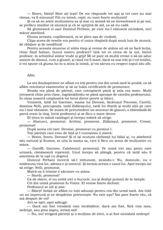 — Bravo, băieţi! Bine aţi ieşit! De vor răspunde tot aşa şi cei care au mai
rămas, va fi minunat! Fiţi cu inimă, copii: eu sunt foarte mulţumit!
Şi ca să ne arate mulţumirea sa şi mai cu seamă să ne înveselească şi pe noi,
se prefăcu imediat că alunecă şi că se sprijină de zid, ca să nu cadă.
Să glumească el aşa! Domnul Perboni, pe care nu-l văzusem niciodată, nici
măcar zâmbind.
Gluma aceasta, copilărească, ni se păru aşa de ciudată.
Clipa aceea de veselie era pentru el unica răsplată după nouă luni de muncă,
de răbdare şi de neodihnă!
Pentru aceasta muncise el atâta timp şi venise de atâtea ori să ne facă lecţia,
chiar fiind bolnav, bunul nostru profesor? Iată tot ce cerea de la noi, bietul
profesor, în schimbul atâtor trude şi griji! Mi se pare că multă vreme o să-mi aduc
aminte de dânsul, cum a glumit, şi când voi fi mare, dacă va mai trăi şi-l voi întâlni,
îi voi spune că gluma lui m-a atins la inimă, şi voi săruta cu respect capul său alb.
Adio.
La ora douăsprezece ne aflam cu toţi pentru cea din urmă oară la şcoală, ca să
aflăm rezultatul examenelor şi să ne luăm certificatele de promovare.
Strada era plină de părinţi, care cotropiseră până şi sala cea mare. Mulţi
intraseră chiar prin clase, îngrămădindu-se până aproape de catedra profesorului.
În clasa noastră umpluseră tot locul dintre perete şi bănci.
Veniseră, tatăl lui Garrone, mama lui Derossi, lăcătuşul Precossi, Coretti,
doamna Nelli, precupeaţa, tatăl Zidăraşului, tatăl lui Stardi şi mulţi alţii pe care
nu-i mai văzusem. Se auzea de pretutindeni un murmur de glasuri, o zbârnâială de
parcă eram la târg. Intră profesorul şi se făcu o mare tăcere.
El ţinea în mână catalogul şi începu îndată să strige.
— Abatucci, promovat. Archini, promovat, Zidăraşul, promovat. Crossi,
promovat!
După aceea citi tare: Derossi, promovat cu premiul I.
Toţi părinţii care erau de faţă şi-l cunoşteau îi ziseră:
— Bravo, bravo, Derossi! Şi el îşi scutura cârlionţii lui bălai şi, cu zâmbetul
său natural şi frumos, se uita la mama sa, care îi făcu un semn de mulţumire cu
mâna.
— Garoffi, Garrone, Calabrezul: promovaţi. Pe urmă trei sau patru care
urmară, rămăseseră repetenţi. Unul începu să plângă, pentru că tatăl său îl
ameninţa de la uşă cu degetul.
Domnul Perbani încercă să-l îmbuneze, zicându-i: Nu, domnule, nu e
totdeauna vina lor, adesea e şi norocul. Şi tocmai acesta e cazul lui. Apoi începu iar
să strige: Nelli, promovat.
Maică-sa îi trimise o sărutare cu mâna.
— Stardi, promovat!
Ca de obicei, el nu arătă nici o bucurie, nu-şi dezlipi pumnii de la tâmple.
Cel din urmă promovat fu Votini. El venise foarte dichisit.
Profesorul se sili şi zise:
— Băieţi! Astăzi ne aflăm cu toţii adunaţi pentru cea din urmă oară. Am trăit
un an împreună şi ne despărţim prieteneşte: Nu este aşa? Îmi pare foarte rău, că
mă despart de voi!
Aici se opri, apoi adăugă:
— Dacă am fost vreodată cam nerăbdător, dacă am fost, fără voia mea,
nedrept, sau prea aspru, iertaţi-mă!
— Nu, nu! strigară părinţii şi o mulţime de elevi, n-ai fost niciodată nedrept!
 