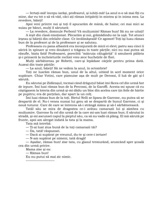 — Iertaţi-mă! începu iarăşi, profesorul, şi iubiţi-mă! La anul n-o să mai fiţi cu
mine, dar eu tot o să vă văd, căci aţi rămas întipăriţi în mintea şi în inima mea. La
revedere, băieţi!
Apoi veni printre noi şi toţi îl apucarăm de mână, de haine; cei mai mici se
suiau pe bănci, mulţi îl sărutară:
— La revedere, domnule Perboni! Vă mulţumim! Rămas bun! Să nu ne uitaţi!
A ieşit din clasă emoţionat. Plecarăm şi noi, grămădindu-ne la uşă. Tot atunci
ieşeau şi băieţii din celelalte clase. Ce învălmăşeală! Ce zgomot! Toţi îşi luau rămas
bun de la profesori şi de la profesoare şi se salutau.
Profesoara cu pana albastră era înconjurată de micii ei elevi; patru sau cinci îi
săriră în spinare şi vreo douăzeci o trăgeau în toate părţile; nici nu mai putea să
răsufle, biata fată! Profesoarei, poreclită "măicuţa călugăriţă" îi smulseră pălăria
şi-i prinseră la încheieturile rochiei vreo zece bucheţele de flori.
Mulţi sărbătoreau pe Robetti, care-şi lepădase cârjele pentru prima dată.
Auzeai din toate părţile:
— La anul, băieţi! Să ne vedem la anul, în octombrie!
Toţi ne luarăm rămas bun, unul de la altul, uitând în acel moment orice
supărare. Chiar Votini, care pizmuise aşa de mult pe Derossi, îl luă de gât şi-l
sărută.
Eu sărutai pe Zidăraşul, tocmai când drăguţul băiat îmi făcea cel din urmă bot
de iepure. Îmi luai rămas bun de la Precossi, de la Garoffi. Acesta-mi spuse că eu
câştigasem la loteria din urmă şi-mi dădu un bloc din acelea care ţin foile de hârtie
pe pupitru; era de porţelan, dar spart la un colţ.
Îmi luai rămas bun de la toţi. Bietul Nelli se lipsea de Garrone, nu putea să se
despartă de el. Nu-i venea numai lui greu să se despartă de bunul Garrone, ci şi
nouă tuturor. Care de care se întrecea să-i strângă mâna şi să-l sărbătorească.
Tatăl său se mira de dragostea ce-i arătau camarazii lui şi zâmbea cu
mulţumire. Garrone fu cel din urmă de la care mi-am luat rămas bun; îl sărutai în
stradă, şi-mi ascunsei capul la pieptul său, ca să nu vadă că plâng. El mă sărută pe
frunte, apoi am alergat îndată la tata şi la mama.
Tata mă întrebă:
— Ţi-ai luat ziua bună de la toţi camarazii tăi?
— Da, tată! răspunsei.
— Dacă ai supărat pe vreunul, du-te şi cere-i iertare!
— N-am supărat pe nimeni, tată dragă!
— Aşadar, rămas bun! zise tata, cu glasul tremurând, aruncând spre şcoală
cea din urmă privire.
Mama zise şi ea:
— Rămas bun!
Eu nu putui să mai zic nimic.
-----------------------
 