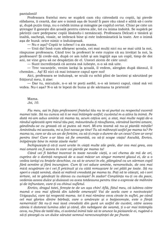 pantalonii!
Profesoara fratelui meu se supără cam rău câteodată cu copiii, îşi pierde
răbdarea, îi ceartă, dar are o inimă aşa de bună! Îi pare rău când e silită să-i certe
şi, după puţin timp, nu o rabdă inima şi mângâie pe copilul certat. Chiar pe câte un
ştrengar îl goneşte din şcoală pentru câteva zile, tot cu inima îndoită. Se supără pe
părinţii care pedepsesc copiii lăsându-i nemâncaţi. Profesoara Delcati e tânără şi
înaltă, oacheşă, vioaie, se îmbracă bine şi este îndemânatică la toate. Are o inimă
aşa de bună: orice nimic o înduioşează.
— Nu e aşa? Copiii te iubesc! i-a zis mama.
— Unii da! Însă cum sfârşesc şcoala, cei mai mulţi nici nu se mai uită la noi,
răspunse profesoara. Când trec la profesori le este ruşine că au învăţat la noi, la
profesoare! Şi crede-mă, după ce am iubit şi am îngrijit aşa un copil, timp de doi
ani, ne vine greu să ne despărţim de el. Uneori zicem de câte unul:
— Sunt încredinţată că acesta mă iubeşte, n-o să mă uite.
— Trec vacanţele, venim iarăşi la şcoală, îl vedem, alergăm după dânsul, îl
chemăm... Aş! El nici că mai întoarce capul spre noi!
Aici, profesoara se înduioşă, se sculă cu ochii plini de lacrimi şi sărutând pe
frăţiorul meu, îi zise:
— Dar tu, micuţule, n-o să te porţi astfel, n-o să întorci capul, când mă vei
vedea. Nu-i aşa? N-o să te lepezi de buna şi de sărmana ta prietenă!
Mama.
Joi, 10.
Fiu meu, azi în faţa profesoarei fratelui tău nu te-ai purtat cu respectul cuvenit
mamei tale. Să nu cumva să ti se mai întâmple astfel; cuvântul m-a atins la inimă. Pe
dată mi-am adus aminte că mama ta, acum câţiva ani, a stat, mai multe nopţi de-a
rândul aplecată spre micul tău pat, măsurându-ţi răsuflarea, vărsând lacrimi amare,
gândindu-se cu groază că ai putea să mori. Mi-era teamă să nu-şi piardă minţile!
Amintindu-mi aceasta, mi-a fost necaz pe tine! Tu să mâhneşti astfel pe mama ta? Pe
mama ta, care ar da un an de fericire, ca să-ţi cruţe o durere de un ceas! Care ar cerşi
pentru tine! Care s-ar lăsa să fie omorâtă, ca să-ţi scape viaţa! Ascultă, Enrico,
întipăreşte bine în minte zisele mele!
Închipuieşte-ţi că-ţi sunt ursite în viaţă multe zile grele, dar cea mai grea, cea
mai amară va fi aceea în care vei pierde pe mama ta!
Când vei fi bărbat încercat în toate nevoile vieţii, o vei chema de mii de ori,
cuprins de o dorinţă nespusă de a auzi măcar un singur moment glasul ei, de a o
vedea iarăşi cu braţele deschise, ca să te arunci în ele, plângând ca un sărman copil
fără ocrotire şi fără încurajare. Cum îţi vei aduce aminte, nenorocitule, de cea mai
mică scupărare ce-i vei fi pricinuit şi cu câtă remuşcare le vei plăti pe toate. Să nu
speri o viaţă senină, dacă ai mâhnit vreodată pe mama ta. Poţi să te căieşti, să-i ceri
iertare, să te gândeşti la dânsa cu cuvioşie! În zadar! Conştiinţa nu-ţi va da pace,
vedenia aceea dulce şi duioasă va avea totdeauna pentru tine o expresie de mâhnire
şi de înfruntare, care-ţi va chinui sufletul.
Enrico, dragul tatei, fereşte-te de un aşa chin! Află, fătul meu, că iubirea către
mamă e cea mai sfântă din iubirile omeneşti! Vai de acela care o necinsteşte!
Ucigaşului, care îşi respectă mama. tot îi mai rămâne ceva cinste în suflet, pe când
cel mai glorios dintre bărbaţi, care o amăreşte şi o batjocoreşte, este o fiinţă
nemernică! Să nu-ţi mai iasă vreodată din gură un astfel de cuvânt, către aceea
căreia îi datorezi lumina zilei şi când, din nebăgare de seamă, ţi s-ar mai întâmpla
ceva, nu frica de tatăl tău, ci avântul inimii tale să te arunce la picioarele ei, rugând-o
să-ţi şteargă cu un dulce sărutat semnul nerecunoştinţei de pe frunte.
 
