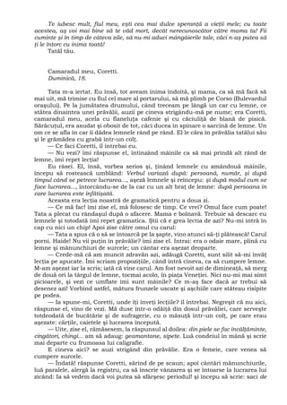 Te iubesc mult, fiul meu, eşti cea mai dulce speranţă a vieţii mele; cu toate
acestea, aş voi mai bine să te văd mort, decât nerecunoscător către mama ta! Fii
cuminte şi în timp de câteva zile, să nu-mi aduci mângâierile tale, căci n-aş putea să
ţi le întorc cu inima toată!
Tatăl tău.
Camaradul meu, Coretti.
Duminică, 18.
Tata m-a iertat. Eu însă, tot aveam inima îndoită, şi mama, ca să mă facă să
mai uit, mă trimise cu fiul cel mare al portarului, să mă plimb pe Corso (Bulevardul
oraşului). Pe la jumătatea drumului, când treceam pe lângă un car cu lemne, ce
stătea dinaintea unei prăvălii, auzii pe cineva strigându-mă pe nume; era Coretti,
camaradul meu, acela cu flaneluţa cafenie şi cu căciuliţă de blană de pisică.
Sărăcuţul, era asudat şi obosit de tot, căci ducea în spinare o sarcină de lemne. Un
om ce se afla în car îi dădea lemnele rând pe rând. El le căra în prăvălia tatălui său
şi le grămădea cu grabă într-un colţ.
— Ce faci Coretti, îl întrebai eu.
— Nu vezi? îmi răspunse el, întinzând mâinile ca să mai prindă alt rând de
lemne, îmi repet lecţia!
Eu râsei. El, însă, vorbea serios şi, ţinând lemnele cu amândouă mâinile,
începu să rostească umblând: Verbul variază după: persoană, număr, şi după
timpul când se petrece lucrarea..., aşeză lemnele şi reîncepu: şi după modul cum se
face lucrarea..., întorcându-se de la car cu un alt braţ de lemne: după persoana în
care lucrarea este înfătişată.
Aceasta era lecţia noastră de gramatică pentru a doua zi.
— Ce mă fac! îmi zise el, mă folosesc de timp. Ce vrei? Omul face cum poate!
Tata a plecat cu rândaşul după o afacere. Mama e bolnavă. Trebuie să descarc eu
lemnele şi totodată îmi repet gramatica. Ştii că e grea lectia de azi? Nu-mi intră în
cap cu nici un chip! Apoi zise către omul cu carul:
— Tata a spus că o să se întoarcă pe la şapte, vino atunci să-ţi plătească! Carul
porni. Haide! Nu vii puţin în prăvălie? îmi zise el. Intrai: era o odaie mare, plină cu
lemne şi mănunchiuri de surcele; un cântar era aşezat deoparte.
— Crede-mă că am muncit zdravăn azi, adăugă Coretti, sunt silit să-mi învăţ
lecţia pe apucate. Îmi scriam propoziţiile, când intră cineva, ca să cumpere lemne.
M-am aşezat iar la scris; iată că vine carul. Am fost nevoit azi de dimineaţă, să merg
de două ori la târgul de lemne, tocmai acolo, în piaţa Veneţiei. Nici nu-mi mai simt
picioarele, şi vezi ce umflate îmi sunt mâinile? Ce m-aş face dacă ar trebui să
desenez azi! Vorbind astfel, mătura frunzele uscate şi aşchiile care stăteau risipite
pe podea.
— Ia spune-mi, Coretti, unde îţi înveţi lecţiile? îl întrebai. Negreşit că nu aici,
răspunse el, vino de vezi. Mă duse într-o odăiţă din dosul prăvăliei, care serveşte
totdeodată de bucătărie şi de sufragerie, cu o măsuţă într-un colţ, pe care erau
aşezate: cărţile, caietele şi lucrarea începută.
— Uite, zise el, rămăsesem, la răspunsul al doilea: din piele se fac încălţăminte,
cingători, chingi... am să adaug: geamantane, sipete. Luă condeiul în mână şi scrie
mai departe cu frumoasa lui caligrafie.
E cineva aici? se auzi strigând din prăvălie. Era o femeie, care venea să
cumpere surcele.
— Îndată! răspunse Coretti, sărind de pe scaun; apoi cântări mănunchiurile,
luă paralele, alergă la registru, ca să înscrie vânzarea şi se întoarse la lucrarea lui
zicând: Ia să vedem dacă voi putea să sfârşesc periodul! şi începu să scrie: saci de
 