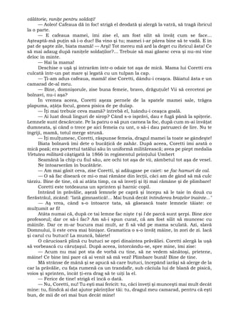 călătorie, raniţe pentru soldaţi!
— Aoleo! Cafeaua dă în foc! strigă el deodată şi alergă la vatră, să tragă ibricul
la o parte.
— E cafeaua mamei, îmi zise el, am fost silit să învăţ cum se face...
Aşteaptă-mă puţin să i-o duc! Ba vino şi tu; mamei i-ar părea bine să te vadă. E în
pat de şapte zile, biata mamă! — Arşi! Tot mereu mă ard la deget cu ibricul ăsta! Ce
să mai adaug după raniţele soldaţilor?... Trebuie să mai găsesc ceva şi nu-mi vine
deloc în minte.
— Hai la mama!
Deschise o uşă şi intrarăm într-o odaie tot aşa de mică. Mama lui Coretti era
culcată într-un pat mare şi legată cu un tulpan la cap.
— Ţi-am adus cafeaua, mamă! zise Coretti, dându-i ceaşca. Băiatul ăsta e un
camarad de-al meu.
— Bine, domnişorule, zise buna femeie, bravo, drăguţule! Vii să cercetezi pe
bolnavi, nu-i aşa?
În vremea aceea, Coretti aşeza pernele de la spatele mamei sale, trăgea
plapuma, aţâţa focul, gonea pisica de pe dulap.
— Îţi mai trebuie ceva mamă? întrebă el, luându-i ceaşca goală.
— Ai luat două linguri de sirop? Când s-o isprăvi, dau e fugă până la spiţerie.
Lemnele sunt descărcate. Pe la patru o să pun carnea la foc, după cum m-ai învăţat
dumneata, şi când o trece pe aici femeia cu unt, o să-i dau patruzeci de lire. Nu te
îngriji, mamă, totul merge strună.
— Îţi mulţumesc, Coretti, răspunse femeia, dragul mamei la toate se gândeşte!
Biata bolnavă îmi dete o bucăţică de zahăr. După aceea, Coretti îmi arată o
mică poză; era portretul tatălui său în uniformă militărească; avea pe piept medalia
Virtutea militară câştigată la 1866 în regimentul prinţului Umbert
Seamănă la chip cu fiul său, are ochi tot aşa de vii, zâmbetul tot aşa de vesel.
Ne întoarserăm în bucătărie.
— Am mai găsit ceva, zise Coretti, şi adăugase pe caiet: se fac hamuri de cal.
— O să fac diseară ce mi-o mai rămâne din lecţii, căci am de gând să mă culc
târziu. Bine de tine, că ai atâta timp, ca să înveţi şi îţi mai rămâne şi de plimbare!
Coretti este totdeauna un sprinten şi harnic copil.
Intrând în prăvălie, aşeză lemnele pe capră şi începu să le taie în două cu
fierăstrăul, zicând: "Iată gimnastică!... Mai bună decât întinderea braţelor înainte..."
— Aş vrea, când s-o întoarce tata, să găsească toate lemnele tăiate: ce
mulţumit ar fi!
Atâta numai că, după ce tai lemne fac nişte t şi l de parcă sunt şerpi. Bine zice
profesorul; dar ce să-i fac? Am să-i spun curat, că am fost silit să muncesc cu
mâinile. Dar ce m-ar bucura mai mult, ar fi să văd pe mama sculată. Azi, slavă
Domnului, îi este ceva mai binişor. Gramatica o s-o învăţ mâine, în zori de zi. Iacă
şi carul cu butuci! La muncă, băiete!
O cărucioară plină cu butuci se opri dinaintea prăvăliei. Coretti alergă la uşă
să vorbească cu căruţaşul. După aceea, întorcându-se, spre mine, îmi zise:
— Acum nu mai pot sta de vorbă cu tine, să ne vedem sănătoşi, prietene,
mâine! Ce bine îmi pare că ai venit să mă vezi! Plimbare bună! Bine de tine.
Mă strânse de mână şi se apucă să care butuci, începând iarăşi să alerge de la
car la prăvălie, cu faţa rumenă ca un trandafir, sub căciula lui de blană de pisică,
voios şi sprinten, încât ţi-era drag să te uiţi la el.
— Ferice de tine! strigă el încă o dată.
— Nu, Coretti, nu! Tu eşti mai fericit: tu, căci înveţi şi munceşti mai mult decât
mine: tu, fiindcă ai dat ajutor părinţilor tăi: tu, dragul meu camarad, pentru că eşti
bun, de mii de ori mai bun decât mine!
 