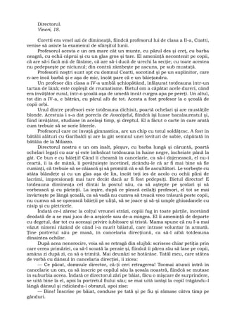 Directorul.
Vineri, 18.
Coretti era vesel azi de dimineaţă, fiindcă profesorul lui de clasa a II-a, Coatti,
venise să asiste la examenul de sfârşitul lunii.
Profesorul acesta e un om mare cât un munte, cu părul des şi creţ, cu barba
neagră, cu ochii căprui şi cu un glas gros şi tare. El ameninţă necontenit pe copii,
că are să-i facă mii de fărâme, că are să-i ducă de urechi la secţie; cu toate acestea
nu pedepseşte pe niciunul; din contră zâmbeşte pe ascuns, pe sub mustaţă.
Profesorii noştri sunt opt cu domnul Coatti, socotind şi pe un suplinitor, care
n-are încă barbă şi e aşa de mic, încât pare că e un băieţandru.
Un profesor din clasa a IV-a umblă şchiopătând, înfăşurat totdeauna într-un
tartan de lână; este copleşit de reumatisme. Bietul om a căpătat acele dureri, când
era învăţător rural, într-o şcoală aşa de umedă încât curgea apa pe pereţi. Un altul,
tot din a IV-a, e bătrân, cu părul alb de tot. Acesta a fost profesor la o şcoală de
copii orbi.
Unul dintre profesori este totdeauna dichisit, poartă ochelari şi are mustăţile
blonde. Acestuia i s-a dat porecla de Avocăţelul, fiindcă îşi luase bacalaureatul şi,
fiind învăţător, studiase în acelaşi timp, şi dreptul. El a făcut o carte în care arată
cum trebuie să se scrie literele.
Profesorul care ne învaţă gimnastica, are un chip cu totul soldăţesc. A fost în
bătălii alături cu Garibaldi şi are la gât semnul unei lovituri de sabie, căpătată în
bătălia de la Milazzo.
Directorul nostru e un om înalt, pleşuv, cu barba lungă şi căruntă, poartă
ochelari legaţi cu aur şi este îmbrăcat totdeauna în haine negre, încheiate până la
gât. Ce bun e cu băieţii! Când îi cheamă în cancelarie, ca să-i dojenească, el nu-i
ceartă, îi ia de mână, îi povăţuieşte încetinel, zicându-le că ar fi mai bine să fie
cuminţi, că trebuie să se căiască şi să promită că o să fie ascultători. Le vorbeşte cu
atâta blândeţe şi cu un glas aşa de lin, încât toţi ies de acolo cu ochii plini de
lacrimi, impresionaţi mai tare decât dacă ar fi fost pedepsiţi. Bietul director! E
totdeauna dimineaţa cel dintâi la postul său, ca să aştepte pe şcolari şi să
vorbească şi cu părinţii. La ieşire, după ce pleacă ceilalţi profesori, el tot se mai
învârteşte pe lângă şcoală, ca să vadă nu cumva să treacă vreo trăsură peste copii,
nu cumva să se oprească băieţii pe uliţă, să se joace şi să-şi umple ghiozdanele cu
nisip şi cu pietricele.
Îndată ce-l zăresc la colţul vreunei străzi, copiii fug în toate părţile, încetând
deodată de a se mai juca de-a arşicele sau de-a mingea. El îi ameninţă de departe
cu degetul, dar tot cu aceeaşi privire iubitoare şi tristă. Mama spune că nu I-a mai
văzut nimeni râzând de când i-a murit băiatul, care intrase voluntar în armată.
Ţine portretul său pe masă, în cancelaria direcţiunii, ca să-l aibă totdeauna
dinaintea ochilor.
După acea nenorocire, voia să se retragă din slujbă: scrisese chiar petiţia prin
care cerea primăriei, ca să-l scoată la pensie şi, fiindcă îi părea rău să lase pe copii,
amâna zi după zi, ca să o trimită. Mai deunăzi se hotărâse. Tatăl meu, care stătea
de vorbă cu dânsul în cancelaria direcţiei, îi zicea:
— Ce păcat, domnule director, că-ţi ceri retragerea! Tocmai atunci intră în
cancelarie un om, ca să înscrie pe copilul său la şcoala noastră, fiindcă se mutase
în suburbia aceea. Îndată ce directorul zări pe băiat, făcu o mişcare de surprindere,
se uită bine la el, apoi la portretul fiului său; se mai uită iarăşi la copil trăgându-l
lângă dânsul şi ridicându-i obrazul, apoi zise:
— Bine! Înscrise pe băiat, conduse pe tată şi pe fiu şi rămase câtva timp pe
gânduri.
 