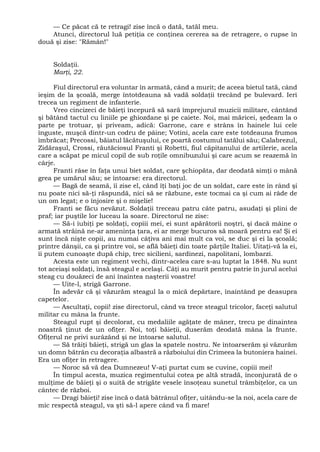 — Ce păcat că te retragi! zise încă o dată, tatăl meu.
Atunci, directorul luă petiţia ce conţinea cererea sa de retragere, o rupse în
două şi zise: "Rămân!"
Soldaţii.
Marţi, 22.
Fiul directorul era voluntar în armată, când a murit; de aceea bietul tată, când
ieşim de la şcoală, merge întotdeauna să vadă soldaţii trecând pe bulevard. Ieri
trecea un regiment de infanterie.
Vreo cincizeci de băieţi începură să sară împrejurul muzicii militare, cântând
şi bătând tactul cu liniile pe ghiozdane şi pe caiete. Noi, mai măricei, şedeam la o
parte pe trotuar, şi priveam, adică: Garrone, care e strâns în hainele lui cele
înguste, muşcă dintr-un codru de pâine; Votini, acela care este totdeauna frumos
îmbrăcat; Precossi, băiatul lăcătuşului, ce poartă costumul tatălui său; Calabrezul,
Zidăraşul, Crossi, răutăciosul Franti şi Robetti, fiul căpitanului de artilerie, acela
care a scăpat pe micul copil de sub roţile omnibuzului şi care acum se reazemă în
cârje.
Franti râse în faţa unui biet soldat, care şchiopăta, dar deodată simţi o mână
grea pe umărul său; se întoarse: era directorul.
— Bagă de seamă, îi zise el, când îţi baţi joc de un soldat, care este în rând şi
nu poate nici să-ţi răspundă, nici să se răzbune, este tocmai ca şi cum ai râde de
un om legat; e o înjosire şi o mişelie!
Franti se făcu nevăzut. Soldaţii treceau patru câte patru, asudaţi şi plini de
praf; iar puştile lor luceau la soare. Directorul ne zise:
— Să-i iubiţi pe soldaţi, copiii mei, ei sunt apărătorii noştri, şi dacă mâine o
armată străină ne-ar ameninţa ţara, ei ar merge bucuros să moară pentru ea! Şi ei
sunt încă nişte copii, au numai câţiva ani mai mult ca voi, se duc şi ei la şcoală;
printre dânşii, ca şi printre voi, se află băieţi din toate părţile Italiei. Uitaţi-vă la ei,
îi putem cunoaşte după chip, trec sicilieni, sardinezi, napolitani, lombarzi.
Acesta este un regiment vechi, dintr-acelea care s-au luptat la 1848. Nu sunt
tot aceiaşi soldaţi, însă steagul e acelaşi. Câţi au murit pentru patrie în jurul acelui
steag cu douăzeci de ani înaintea naşterii voastre!
— Uite-l, strigă Garrone.
În adevăr că şi văzurăm steagul la o mică depărtare, înaintând pe deasupra
capetelor.
— Ascultaţi, copii! zise directorul, când va trece steagul tricolor, faceţi salutul
militar cu mâna la frunte.
Steagul rupt şi decolorat, cu medaliile agăţate de mâner, trecu pe dinaintea
noastră ţinut de un ofiţer. Noi, toţi băieţii, duserăm deodată mâna la frunte.
Ofiţerul ne privi surâzând şi ne întoarse salutul.
— Să trăiţi băieţi, strigă un glas la spatele nostru. Ne întoarserăm şi văzurăm
un domn bătrân cu decoraţia albastră a războiului din Crimeea la butoniera hainei.
Era un ofiţer în retragere.
— Noroc să vă dea Dumnezeu! V-aţi purtat cum se cuvine, copiii mei!
În timpul acesta, muzica regimentului cotea pe altă stradă, înconjurată de o
mulţime de băieţi şi o suită de strigăte vesele însoţeau sunetul trâmbiţelor, ca un
cântec de război.
— Dragi băieţi! zise încă o dată bătrânul ofiţer, uitându-se la noi, acela care de
mic respectă steagul, va şti să-l apere când va fi mare!
 